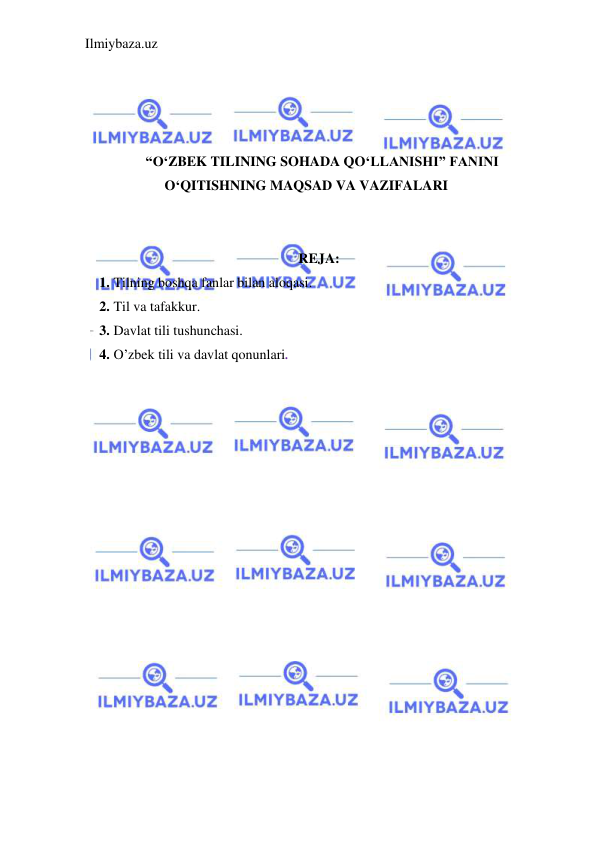 Ilmiybaza.uz 
 
 
 
 
 
 “O‘ZBEK TILINING SOHADA QO‘LLANISHI” FANINI 
O‘QITISHNING MAQSAD VA VAZIFALARI 
 
 
REJA: 
1.  Tilning boshqa fanlar bilan aloqasi.  
2.  Til va tafakkur.  
3.  Davlat tili tushunchasi.  
4.  O’zbek tili va davlat qonunlari. 
 
 
 
 
 
 
 
 
 
 
 
 
 
 
 
 
 
