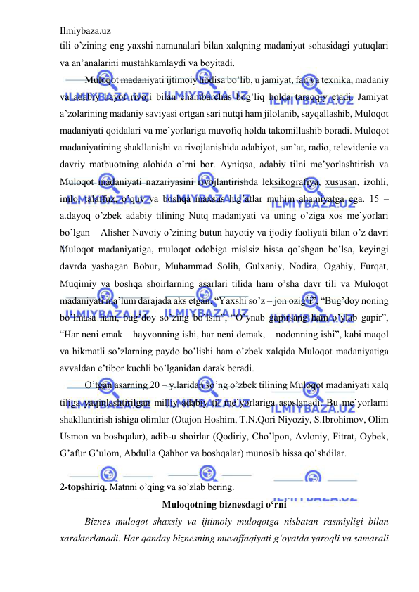 Ilmiybaza.uz 
 
tili o’zining eng yaxshi namunalari bilan xalqning madaniyat sohasidagi yutuqlari 
va an’analarini mustahkamlaydi va boyitadi. 
Muloqot madaniyati ijtimoiy hodisa bo’lib, u jamiyat, fan va texnika, madaniy 
va adabiy hayot rivoji bilan chambarchas bog’liq holda taraqqiy etadi. Jamiyat 
a’zolarining madaniy saviyasi ortgan sari nutqi ham jilolanib, sayqallashib, Muloqot 
madaniyati qoidalari va me’yorlariga muvofiq holda takomillashib boradi. Muloqot 
madaniyatining shakllanishi va rivojlanishida adabiyot, san’at, radio, televidenie va 
davriy matbuotning alohida o’rni bor. Ayniqsa, adabiy tilni me’yorlashtirish va 
Muloqot madaniyati nazariyasini rivojlantirishda leksikografiya, xususan, izohli, 
imlo, talaffuz, o’quv va boshqa maxsus lug’atlar muhim ahamiyatga ega. 15 – 
a.dayoq o’zbek adabiy tilining Nutq madaniyati va uning o’ziga xos me’yorlari 
bo’lgan – Alisher Navoiy o’zining butun hayotiy va ijodiy faoliyati bilan o’z davri 
Muloqot madaniyatiga, muloqot odobiga mislsiz hissa qo’shgan bo’lsa, keyingi 
davrda yashagan Bobur, Muhammad Solih, Gulxaniy, Nodira, Ogahiy, Furqat, 
Muqimiy va boshqa shoirlarning asarlari tilida ham o’sha davr tili va Muloqot 
madaniyati ma’lum darajada aks etgan. “Yaxshi so’z – jon ozig’i”, “Bug’doy noning 
bo’lmasa ham, bug’doy so’zing bo’lsin”, “O’ynab gapirsang ham o’ylab gapir”, 
“Har neni emak – hayvonning ishi, har neni demak, – nodonning ishi”, kabi maqol 
va hikmatli so’zlarning paydo bo’lishi ham o’zbek xalqida Muloqot madaniyatiga 
avvaldan e’tibor kuchli bo’lganidan darak beradi. 
O’tgan asarning 20 – y.laridan so’ng o’zbek tilining Muloqot madaniyati xalq 
tiliga yaqinlashtirilgan milliy adabiy til me’yorlariga asoslanadi. Bu me’yorlarni 
shakllantirish ishiga olimlar (Otajon Hoshim, T.N.Qori Niyoziy, S.Ibrohimov, Olim 
Usmon va boshqalar), adib-u shoirlar (Qodiriy, Cho’lpon, Avloniy, Fitrat, Oybek, 
G’afur G’ulom, Abdulla Qahhor va boshqalar) munosib hissa qo’shdilar.   
 
2-topshiriq. Matnni o’qing va so’zlab bering. 
Muloqotning biznesdagi o‘rni 
Biznes muloqot shaxsiy va ijtimoiy muloqotga nisbatan rasmiyligi bilan 
xarakterlanadi. Har qanday biznesning muvaffaqiyati gʻoyatda yaroqli va samarali 
