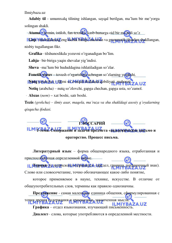 Ilmiybaza.uz 
 
Adabiy til - umumxalq tilining ishlangan, sayqal berilgan, ma’lum bir me’yorga 
solingan shakli. 
Atama – termin, istiloh, fan-texnika, kasb-hunarga oid bir ma’noli so’z 
Gap– muomalaning eng kichik birligi, mazmun va grammatik jihatdan shakllangan, 
nisbiy tugallangan fikr. 
Grafika– tilshunoslikda yozuvni o’rganadigan bo’lim. 
Lahja– bir-biriga yaqin shevalar yig’indisi. 
Sheva –ma’lum bir hududdagina ishlatiladigan so’zlar. 
Fonetik yozuv – tovush o’zgarishiga uchragan so’zlarning yozilishi. 
Nutq (arabcha) – fikrni so’z orqali ifodalash qobiliyati, mahorati. 
Notiq (arabcha) – nutq so’zlovchi, gapga chechan, gapga usta, so’zamol. 
Abzas (nem) – xat boshi, satr boshi. 
Tezis (grekcha) – ilmiy asar, maqola, ma’ruza va shu shakldagi asosiy g’oyalarning 
qisqacha ifodasi. 
 
ГЛОССАРИЙ 
1-тема. Содержание и задачи предмета «академическое письмо и 
ораторство. Процесс письма. 
 
Литературный язык – форма общенародного языка, отработанная и 
приспособленная определенной норме. 
Термин- (с латинского «терминус» - предел, граница, пограничный знак). 
Слово или словосочетание, точно обозначающее какое-либо понятие, 
которое применяемое в науке, технике, искусстве. В отличие от 
общеупотребительных слов, термины как правило однозначны. 
Предложение - самая маленькая единица общения, сформулированная с 
точки зрения содержания и грамматики, законченная мысль. 
Графика – отдел языкознания, изучающий письменность. 
Диалект– слова, которые употребляются в определенной местности. 
