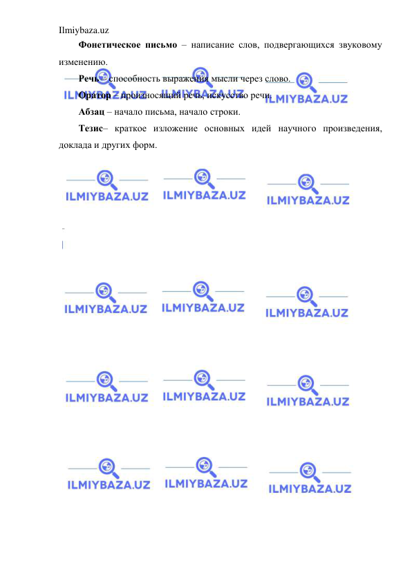 Ilmiybaza.uz 
 
Фонетическое письмо – написание слов, подвергающихся звуковому 
изменению. 
Речь – способность выражения мысли через слово. 
Оратор – произносящий речь, искусство речи. 
Абзац – начало письма, начало строки. 
Тезис– краткое изложение основных идей научного произведения, 
доклада и других форм.  
 
