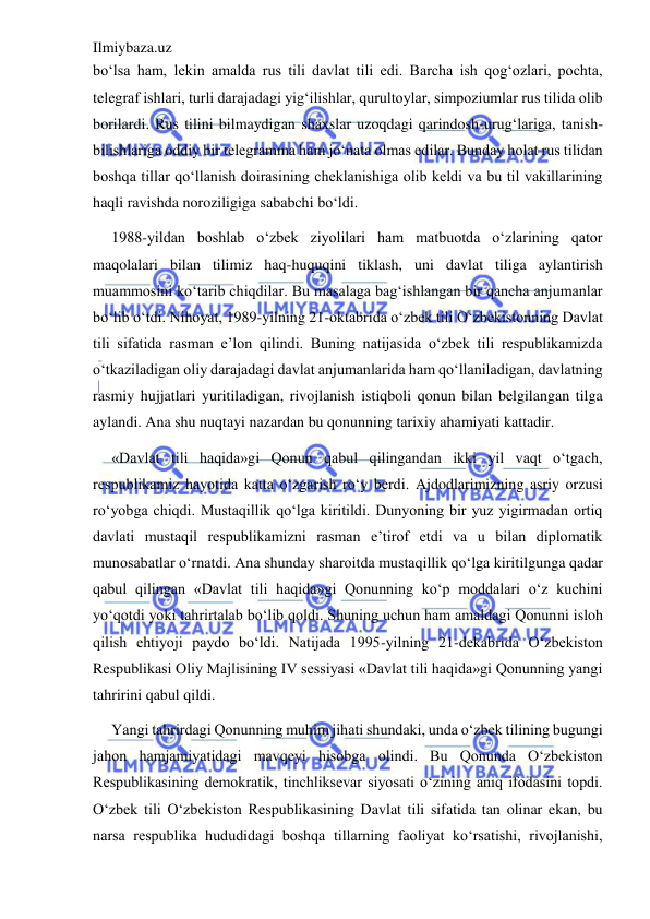 Ilmiybaza.uz 
 
bo‘lsa ham, lekin amalda rus tili davlat tili edi. Barcha ish qog‘ozlari, pochta, 
telegraf ishlari, turli darajadagi yig‘ilishlar, qurultoylar, simpoziumlar rus tilida olib 
borilardi. Rus tilini bilmaydigan shaxslar uzoqdagi qarindosh-urug‘lariga, tanish-
bilishlariga oddiy bir telegramma ham jo‘nata olmas edilar. Bunday holat rus tilidan 
boshqa tillar qo‘llanish doirasining cheklanishiga olib keldi va bu til vakillarining 
haqli ravishda noroziligiga sababchi bo‘ldi. 
1988-yildan boshlab o‘zbek ziyolilari ham matbuotda o‘zlarining qator 
maqolalari bilan tilimiz haq-huquqini tiklash, uni davlat tiliga aylantirish 
muammosini ko‘tarib chiqdilar. Bu masalaga bag‘ishlangan bir qancha anjumanlar 
bo‘lib o‘tdi. Nihoyat, 1989-yilning 21-oktabrida o‘zbek tili O‘zbekistonning Davlat 
tili sifatida rasman e’lon qilindi. Buning natijasida o‘zbek tili respublikamizda 
o‘tkaziladigan oliy darajadagi davlat anjumanlarida ham qo‘llaniladigan, davlatning 
rasmiy hujjatlari yuritiladigan, rivojlanish istiqboli qonun bilan belgilangan tilga 
aylandi. Ana shu nuqtayi nazardan bu qonunning tarixiy ahamiyati kattadir. 
«Davlat tili haqida»gi Qonun qabul qilingandan ikki yil vaqt o‘tgach, 
respublikamiz hayotida katta o‘zgarish ro‘y berdi. Ajdodlarimizning asriy orzusi 
ro‘yobga chiqdi. Mustaqillik qo‘lga kiritildi. Dunyoning bir yuz yigirmadan ortiq 
davlati mustaqil respublikamizni rasman e’tirof etdi va u bilan diplomatik 
munosabatlar o‘rnatdi. Ana shunday sharoitda mustaqillik qo‘lga kiritilgunga qadar 
qabul qilingan «Davlat tili haqida»gi Qonunning ko‘p moddalari o‘z kuchini 
yo‘qotdi yoki tahrirtalab bo‘lib qoldi. Shuning uchun ham amaldagi Qonunni isloh 
qilish ehtiyoji paydo bo‘ldi. Natijada 1995-yilning 21-dekabrida O‘zbekiston 
Respublikasi Oliy Majlisining IV sessiyasi «Davlat tili haqida»gi Qonunning yangi 
tahririni qabul qildi. 
Yangi tahrirdagi Qonunning muhim jihati shundaki, unda o‘zbek tilining bugungi 
jahon hamjamiyatidagi mavqeyi hisobga olindi. Bu Qonunda O‘zbekiston 
Respublikasining demokratik, tinchliksevar siyosati o‘zining aniq ifodasini topdi. 
O‘zbek tili O‘zbekiston Respublikasining Davlat tili sifatida tan olinar ekan, bu 
narsa respublika hududidagi boshqa tillarning faoliyat ko‘rsatishi, rivojlanishi, 
