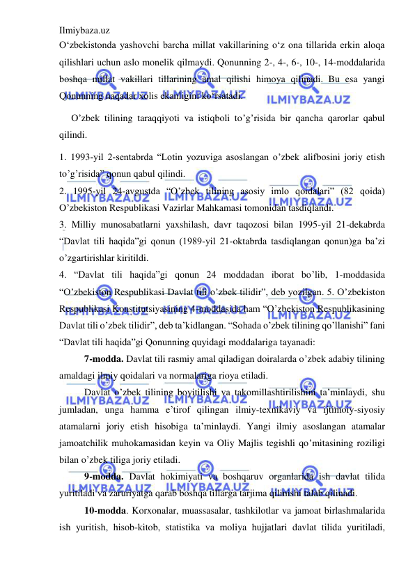 Ilmiybaza.uz 
 
O‘zbekistonda yashovchi barcha millat vakillarining o‘z ona tillarida erkin aloqa 
qilishlari uchun aslo monelik qilmaydi. Qonunning 2-, 4-, 6-, 10-, 14-moddalarida 
boshqa millat vakillari tillarining amal qilishi himoya qilinadi. Bu esa yangi 
Qonunning naqadar xolis ekanligini ko‘rsatadi. 
O’zbek tilining taraqqiyoti va istiqboli to’g’risida bir qancha qarorlar qabul 
qilindi.  
1. 1993-yil 2-sentabrda “Lotin yozuviga asoslangan o’zbek alifbosini joriy etish 
to’g’risida” qonun qabul qilindi.  
2. 1995-yil 24-avgustda “O’zbek tilining asosiy imlo qoidalari” (82 qoida) 
O’zbekiston Respublikasi Vazirlar Mahkamasi tomonidan tasdiqlandi.  
3. Milliy munosabatlarni yaxshilash, davr taqozosi bilan 1995-yil 21-dekabrda 
“Davlat tili haqida”gi qonun (1989-yil 21-oktabrda tasdiqlangan qonun)ga ba’zi 
o’zgartirishlar kiritildi.  
4. “Davlat tili haqida”gi qonun 24 moddadan iborat bo’lib, 1-moddasida 
“O’zbekiston Respublikasi Davlat tili o’zbek tilidir”, deb yozilgan. 5. O’zbekiston 
Respublikasi Konstitutsiyasining 4-moddasida ham “O’zbekiston Respublikasining 
Davlat tili o’zbek tilidir”, deb ta’kidlangan. “Sohada o’zbek tilining qo’llanishi” fani 
“Davlat tili haqida”gi Qonunning quyidagi moddalariga tayanadi: 
7-modda. Davlat tili rasmiy amal qiladigan doiralarda o’zbek adabiy tilining 
amaldagi ilmiy qoidalari va normalariga rioya etiladi. 
Davlat o’zbek tilining boyitilishi va takomillashtirilishini ta’minlaydi, shu 
jumladan, unga hamma e’tirof qilingan ilmiy-texnikaviy va ijtimoiy-siyosiy 
atamalarni joriy etish hisobiga ta’minlaydi. Yangi ilmiy asoslangan atamalar 
jamoatchilik muhokamasidan keyin va Oliy Majlis tegishli qo’mitasining roziligi 
bilan o’zbek tiliga joriy etiladi. 
9-modda. Davlat hokimiyati va boshqaruv organlarida ish davlat tilida 
yuritiladi va zaruriyatga qarab boshqa tillarga tarjima qilinishi talab qilinadi. 
10-modda. Korxonalar, muassasalar, tashkilotlar va jamoat birlashmalarida 
ish yuritish, hisob-kitob, statistika va moliya hujjatlari davlat tilida yuritiladi, 
