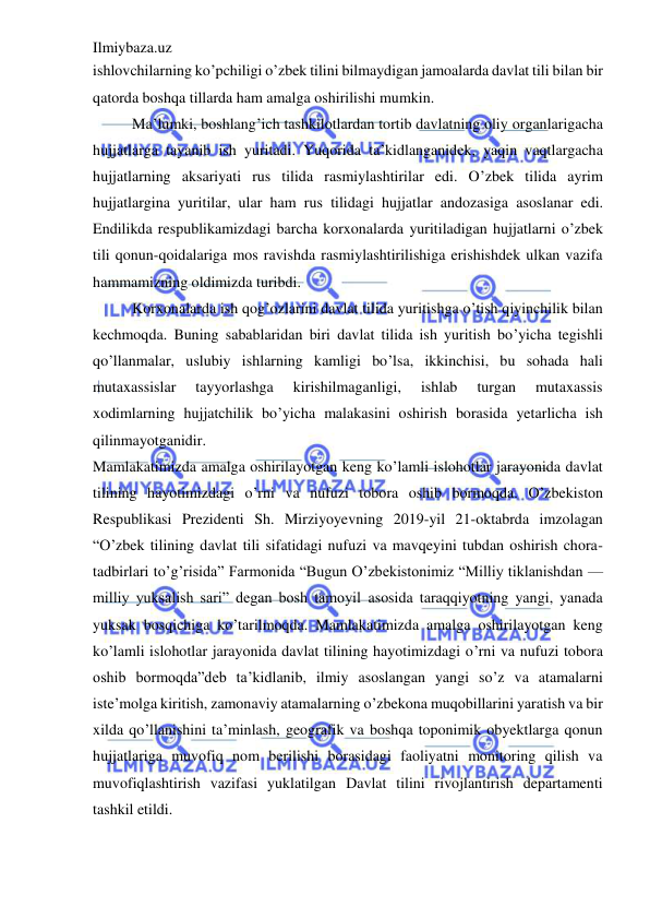 Ilmiybaza.uz 
 
ishlovchilarning ko’pchiligi o’zbek tilini bilmaydigan jamoalarda davlat tili bilan bir 
qatorda boshqa tillarda ham amalga oshirilishi mumkin.                                                         
Ma’lumki, boshlang’ich tashkilotlardan tortib davlatning oliy organlarigacha 
hujjatlarga tayanib ish yuritadi. Yuqorida ta’kidlanganidek, yaqin vaqtlargacha 
hujjatlarning aksariyati rus tilida rasmiylashtirilar edi. O’zbek tilida ayrim 
hujjatlargina yuritilar, ular ham rus tilidagi hujjatlar andozasiga asoslanar edi. 
Endilikda respublikamizdagi barcha korxonalarda yuritiladigan hujjatlarni o’zbek 
tili qonun-qoidalariga mos ravishda rasmiylashtirilishiga erishishdek ulkan vazifa 
hammamizning oldimizda turibdi. 
Korxonalarda ish qog’ozlarini davlat tilida yuritishga o’tish qiyinchilik bilan 
kechmoqda. Buning sabablaridan biri davlat tilida ish yuritish bo’yicha tegishli 
qo’llanmalar, uslubiy ishlarning kamligi bo’lsa, ikkinchisi, bu sohada hali 
mutaxassislar 
tayyorlashga 
kirishilmaganligi, 
ishlab 
turgan 
mutaxassis 
xodimlarning hujjatchilik bo’yicha malakasini oshirish borasida yetarlicha ish 
qilinmayotganidir. 
Mamlakatimizda amalga oshirilayotgan keng ko’lamli islohotlar jarayonida davlat 
tilining hayotimizdagi o’rni va nufuzi tobora oshib bormoqda. O’zbekiston 
Respublikasi Prezidenti Sh. Mirziyoyevning 2019-yil 21-oktabrda imzolagan 
“O’zbek tilining davlat tili sifatidagi nufuzi va mavqeyini tubdan oshirish chora-
tadbirlari to’g’risida” Farmonida “Bugun O’zbekistonimiz “Milliy tiklanishdan — 
milliy yuksalish sari” degan bosh tamoyil asosida taraqqiyotning yangi, yanada 
yuksak bosqichiga ko’tarilmoqda. Mamlakatimizda amalga oshirilayotgan keng 
ko’lamli islohotlar jarayonida davlat tilining hayotimizdagi o’rni va nufuzi tobora 
oshib bormoqda”deb ta’kidlanib, ilmiy asoslangan yangi so’z va atamalarni 
iste’molga kiritish, zamonaviy atamalarning o’zbekona muqobillarini yaratish va bir 
xilda qo’llanishini ta’minlash, geografik va boshqa toponimik obyektlarga qonun 
hujjatlariga muvofiq nom berilishi borasidagi faoliyatni monitoring qilish va 
muvofiqlashtirish vazifasi yuklatilgan Davlat tilini rivojlantirish departamenti 
tashkil etildi. 
 
