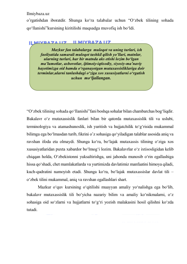 Ilmiybaza.uz 
 
o’rgatishdan iboratdir. Shunga ko‘ra talabalar uchun “O‘zbek tilining sohada 
qo‘llanishi”kursining kiritilishi maqsadga muvofiq ish bo‘ldi. 
 
 
 
 
 
 
 
 
 
 
“O‘zbek tilining sohada qo‘llanishi”fani boshqa sohalar bilan chambarchas bog‘liqdir. 
Bakalavr o‘z mutaxassislik fanlari bilan bir qatorda mutaxassislik tili va uslubi, 
terminologiya va atamashunoslik, ish yuritish va hujjatchilik to‘g‘risida mukammal 
bilimga ega bo‘lmasdan turib, fikrini o’z sohasiga qo‘yiladigan talablar asosida aniq va 
ravshan ifoda eta olmaydi. Shunga ko‘ra, bo‘lajak mutaxassis tilining o‘ziga xos 
xususiyatlaridan puxta xabardor bo‘lmog‘i lozim. Bakalavrlar o‘z ixtisosligidan kelib 
chiqqan holda, O‘zbekistonni yuksaltirishga, uni jahonda munosib o‘rin egallashiga 
hissa qo‘shadi, chet mamlakatlarda va yurtimizda davlatimiz manfaatini himoya qiladi, 
kuch-qudratini namoyish etadi. Shunga ko‘ra, bo‘lajak mutaxassislar davlat tili – 
o‘zbek tilini mukammal, aniq va ravshan egallashlari shart.  
Mazkur o‘quv kursining o‘qitilishi muayyan amaliy yo‘nalishga ega bo‘lib, 
bakalavr mutaxassislik tili bo‘yicha nazariy bilim va amaliy ko‘nikmalarni, o‘z 
sohasiga oid so‘zlarni va hujjatlarni to‘g‘ri yozish malakasini hosil qilishni ko‘zda 
tutadi. 
 
 
 
 
Mazkur fan talabalarga  muloqot va uning turlari, ish 
faoliyatida samarali muloqot tashkil qilish yo’llari, matnlar, 
ularning turlari, har bir matnda aks etishi lozim bo‘lgan 
ma’lumotlar, axborotlar, ijtimoiy-iqtisodiy, siyosiy-ma’naviy 
hayotimizga oid hamda o‘rganayotgan mutaxassisliklariga doir 
terminlar,ularni tanlashdagi o‘ziga xos xususiyatlarni o‘rgatish 
uchun  mo‘ljallangan. 
