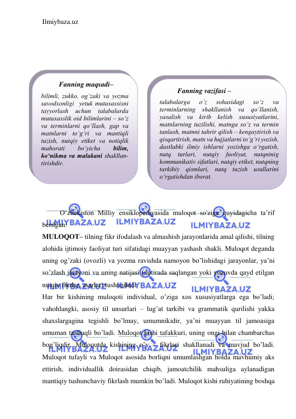 Ilmiybaza.uz 
 
 
 
 
 
 
 
 
 
 
 
 
 
 
 
 
O‘zbekiston Milliy ensiklopediyasida muloqot so'ziga quyidagicha ta’rif 
berilgan:  
MULOQOT– tilning fikr ifodalash va almashish jarayonlarida amal qilishi, tilning 
alohida ijtimoiy faoliyat turi sifatidagi muayyan yashash shakli. Muloqot deganda 
uning og’zaki (ovozli) va yozma ravishda namoyon bo’lishidagi jarayonlar, ya’ni 
so’zlash jarayoni va uning natijasi (xotirada saqlangan yoki yozuvda qayd etilgan 
nutqiy fikrlar, asarlar) tushuniladi. 
Har bir kishining muloqoti individual, o’ziga xos xususiyatlarga ega bo’ladi; 
vahohlangki, asosiy til unsurlari – lug’at tarkibi va grammatik qurilishi yakka 
shaxslargagina tegishli bo’lmay, umumnikidir, ya’ni muayyan til jamoasiga 
umuman taalluqli bo’ladi. Muloqot kishi tafakkuri, uning ongi bilan chambarchas 
bog’liqdir. Muloqotda kishining o’y – fikrlari shakllanadi va mavjud bo’ladi. 
Muloqot tufayli va Muloqot asosida borliqni umumlashgan holda mavhumiy aks 
ettirish, individuallik doirasidan chiqib, jamoatchilik mahsuliga aylanadigan 
mantiqiy tushunchaviy fikrlash mumkin bo’ladi. Muloqot kishi ruhiyatining boshqa 
Fanning maqsadi–  
bilimli, zukko, og‘zaki va yozma 
savodxonligi  yetuk mutaxassisni 
tayyorlash 
uchun 
talabalarda 
mutaxasslik oid bilimlarini – so‘z  
va terminlarni qo‘llash, gap va 
matnlarni to‘g‘ri va mantiqli 
tuzish, nutqiy etiket va notiqlik 
mahorati 
bo‘yicha 
bilim, 
ko‘nikma va malakani shakllan- 
tirishdir.  
 
Fanning vazifasi – 
talabalarga 
o’z 
sohasidagi 
so‘z 
va 
terminlarning shakllanish va qo‘llanish, 
yasalish va kirib kelish xususiyatlarini, 
matnlarning tuzilishi, matnga so‘z va termin 
tanlash, matnni tahrir qilish – kengaytirish va 
qisqartirish, matn va hujjatlarni to‘g‘ri yozish, 
dastlabki ilmiy ishlarni yozishga o‘rgatish, 
nutq turlari, nutqiy faoliyat, nutqninig 
kommunikativ sifatlari, nutqiy etiket, nutqning 
tarkibiy qismlari, nutq tuzish usullarini 
o‘rgatishdan iborat. 
