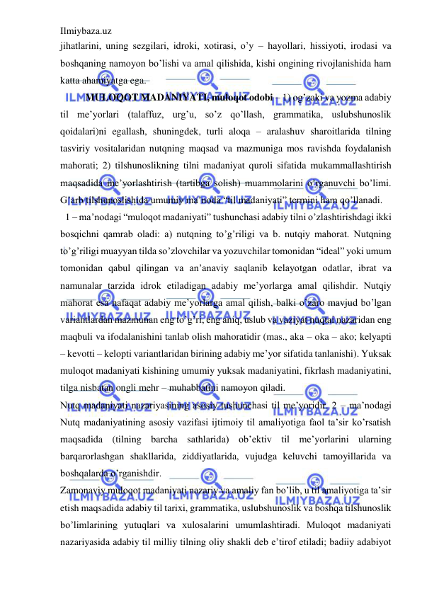 Ilmiybaza.uz 
 
jihatlarini, uning sezgilari, idroki, xotirasi, o’y – hayollari, hissiyoti, irodasi va 
boshqaning namoyon bo’lishi va amal qilishida, kishi ongining rivojlanishida ham 
katta ahamiyatga ega. 
MULOQOT MADANIYATI, muloqot odobi – 1) og’zaki va yozma adabiy 
til me’yorlari (talaffuz, urg’u, so’z qo’llash, grammatika, uslubshunoslik 
qoidalari)ni egallash, shuningdek, turli aloqa – aralashuv sharoitlarida tilning 
tasviriy vositalaridan nutqning maqsad va mazmuniga mos ravishda foydalanish 
mahorati; 2) tilshunoslikning tilni madaniyat quroli sifatida mukammallashtirish 
maqsadida me’yorlashtirish (tartibga solish) muammolarini o’rganuvchi bo’limi. 
G’arb tilshunoslishida umumiy ma’noda “til madaniyati” termini ham qo’llanadi. 
  1 – ma’nodagi “muloqot madaniyati” tushunchasi adabiy tilni o’zlashtirishdagi ikki 
bosqichni qamrab oladi: a) nutqning to’g’riligi va b. nutqiy mahorat. Nutqning 
to’g’riligi muayyan tilda so’zlovchilar va yozuvchilar tomonidan “ideal” yoki umum 
tomonidan qabul qilingan va an’anaviy saqlanib kelayotgan odatlar, ibrat va 
namunalar tarzida idrok etiladigan adabiy me’yorlarga amal qilishdir. Nutqiy 
mahorat esa nafaqat adabiy me’yorlarga amal qilish, balki o’zaro mavjud bo’lgan 
variantlardan mazmunan eng to’g’ri, eng aniq, uslub va vaziyat nuqtai nazaridan eng 
maqbuli va ifodalanishini tanlab olish mahoratidir (mas., aka – oka – ako; kelyapti 
– kevotti – kelopti variantlaridan birining adabiy me’yor sifatida tanlanishi). Yuksak 
muloqot madaniyati kishining umumiy yuksak madaniyatini, fikrlash madaniyatini, 
tilga nisbatan ongli mehr – muhabbatini namoyon qiladi.  
Nutq madaniyati nazariyasining asosiy tushunchasi til me’yoridir. 2 – ma’nodagi 
Nutq madaniyatining asosiy vazifasi ijtimoiy til amaliyotiga faol ta’sir ko’rsatish 
maqsadida (tilning barcha sathlarida) ob’ektiv til me’yorlarini ularning 
barqarorlashgan shakllarida, ziddiyatlarida, vujudga keluvchi tamoyillarida va 
boshqalarda o’rganishdir. 
Zamonaviy muloqot madaniyati nazariy va amaliy fan bo’lib, u til amaliyotiga ta’sir 
etish maqsadida adabiy til tarixi, grammatika, uslubshunoslik va boshqa tilshunoslik 
bo’limlarining yutuqlari va xulosalarini umumlashtiradi. Muloqot madaniyati 
nazariyasida adabiy til milliy tilning oliy shakli deb e’tirof etiladi; badiiy adabiyot 
