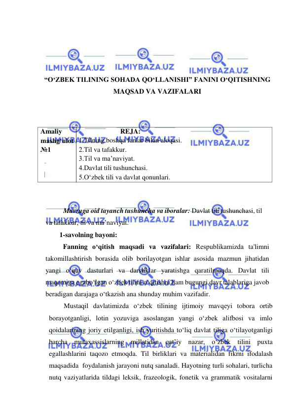  
 
 
 
 
 
“O‘ZBEK TILINING SOHADA QO‘LLANISHI” FANINI O‘QITISHNING 
MAQSAD VA VAZIFALARI 
 
 
 
 
Mavzuga oid tayanch tushuncha va iboralar: Davlat tili tushunchasi, til 
va tafakkur, til va ma’naviyat. 
 
1-savolning bayoni: 
Fanning o‘qitish maqsadi va vazifalari: Rеspublikamizda ta'limni 
takomillashtirish borasida olib borilayotgan ishlar asosida mazmun jihatidan 
yangi o‘quv dasturlari va darsliklar yaratishga qaratilmoqda. Davlat tili 
maqomiga ega bo‘lgan o‘zbеk tilini o‘qitishni ham bugungi davr talablariga javob 
bеradigan darajaga o‘tkazish ana shunday muhim vazifadir. 
Mustaqil davlatimizda o‘zbеk tilining ijtimoiy mavqеyi tobora ortib 
borayotganligi, lotin yozuviga asoslangan yangi o‘zbеk alifbosi va imlo 
qoidalarining joriy etilganligi, ish yuritishda to‘liq davlat tiliga o‘tilayotganligi 
barcha mutaxassislarning millatidan qat’iy nazar, o‘zbеk tilini puxta 
egallashlarini taqozo etmoqda. Til birliklari va materialidan fikrni ifodalash 
maqsadida foydalanish jarayoni nutq sanaladi. Hayotning turli sohalari, turlicha 
nutq vaziyatlarida tildagi leksik, frazeologik, fonetik va grammatik vositalarni 
REJA: 
1.Tilning boshqa fanlar bilan aloqasi. 
2.Til va tafakkur. 
3.Til va ma’naviyat. 
4.Davlat tili tushunchasi. 
5.O‘zbek tili va davlat qonunlari. 
Amaliy 
mashg‘ulot 
№1 
