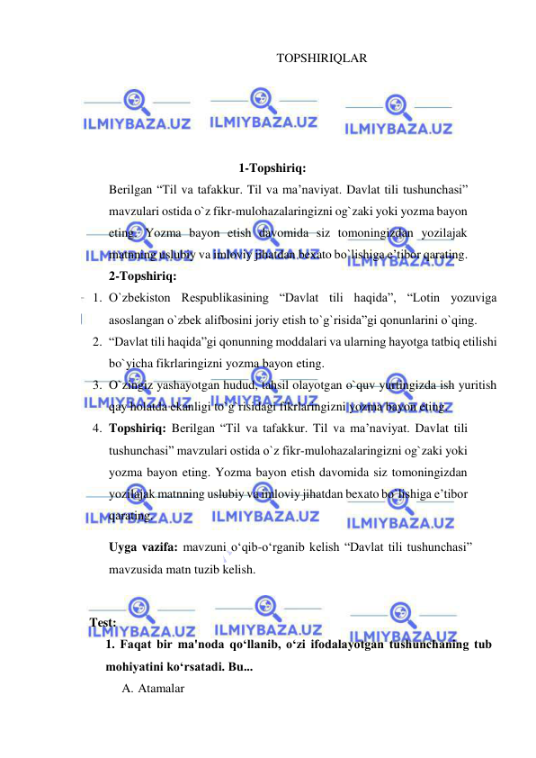  
 
TOPSHIRIQLAR 
 
 
 
 
1-Topshiriq: 
Berilgan “Til va tafakkur. Til va ma’naviyat. Davlat tili tushunchasi” 
mavzulari ostida o`z fikr-mulohazalaringizni og`zaki yoki yozma bayon 
eting. Yozma bayon etish davomida siz tomoningizdan yozilajak 
matnning uslubiy va imloviy jihatdan bexato bo`lishiga e’tibor qarating. 
2-Topshiriq: 
1. O`zbekiston Respublikasining “Davlat tili haqida”, “Lotin yozuviga 
asoslangan o`zbek alifbosini joriy etish to`g`risida”gi qonunlarini o`qing. 
2. “Davlat tili haqida”gi qonunning moddalari va ularning hayotga tatbiq etilishi 
bo`yicha fikrlaringizni yozma bayon eting. 
3. O`zingiz yashayotgan hudud, tahsil olayotgan o`quv yurtingizda ish yuritish 
qay holatda ekanligi to`g`risidagi fikrlaringizni yozma bayon eting. 
4. Topshiriq: Berilgan “Til va tafakkur. Til va ma’naviyat. Davlat tili 
tushunchasi” mavzulari ostida o`z fikr-mulohazalaringizni og`zaki yoki 
yozma bayon eting. Yozma bayon etish davomida siz tomoningizdan 
yozilajak matnning uslubiy va imloviy jihatdan bexato bo`lishiga e’tibor 
qarating. 
Uyga vazifa: mavzuni o‘qib-o‘rganib kelish “Davlat tili tushunchasi” 
mavzusida matn tuzib kelish. 
 
Test: 
1. Faqat bir ma'noda qo‘llanib, o‘zi ifodalayotgan tushunchaning tub 
mohiyatini ko‘rsatadi. Bu... 
A. Atamalar 
