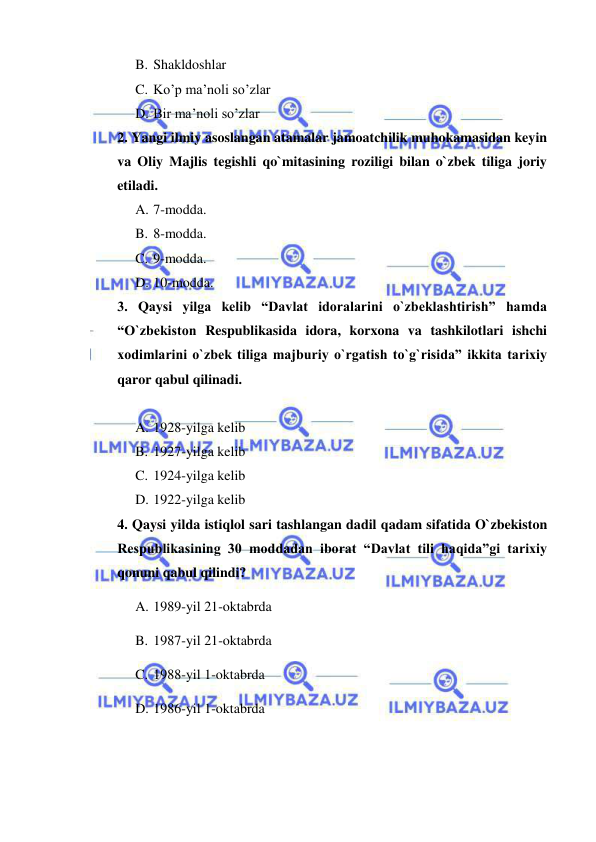  
 
B. Shakldoshlar 
C. Ko’p ma’noli so’zlar 
D. Bir ma’noli so’zlar 
2. Yangi ilmiy asoslangan atamalar jamoatchilik muhokamasidan keyin 
va Oliy Majlis tegishli qo`mitasining roziligi bilan o`zbek tiliga joriy 
etiladi. 
A. 7-modda. 
B. 8-modda. 
C. 9-modda. 
D. 10-modda. 
3. Qaysi yilga kelib “Davlat idoralarini o`zbeklashtirish” hamda 
“O`zbekiston Respublikasida idora, korxona va tashkilotlari ishchi 
xodimlarini o`zbek tiliga majburiy o`rgatish to`g`risida” ikkita tarixiy 
qaror qabul qilinadi. 
 
A. 1928-yilga kelib 
B. 1927-yilga kelib 
C. 1924-yilga kelib 
D. 1922-yilga kelib  
4. Qaysi yilda istiqlol sari tashlangan dadil qadam sifatida O`zbekiston 
Respublikasining 30 moddadan iborat “Davlat tili haqida”gi tarixiy 
qonuni qabul qilindi? 
A. 1989-yil 21-oktabrda 
B. 1987-yil 21-oktabrda 
C. 1988-yil 1-oktabrda 
D. 1986-yil 1-oktabrda 
