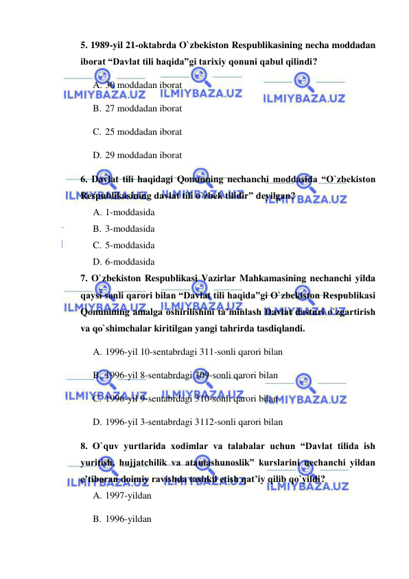  
 
5. 1989-yil 21-oktabrda O`zbekiston Respublikasining necha moddadan 
iborat “Davlat tili haqida”gi tarixiy qonuni qabul qilindi? 
A. 30 moddadan iborat 
B. 27 moddadan iborat 
C. 25 moddadan iborat 
D. 29 moddadan iborat 
6. Davlat tili haqidagi Qonunning nechanchi moddasida “O`zbekiston 
Respublikasining davlat tili o`zbek tilidir” deyilgan? 
A. 1-moddasida 
B. 3-moddasida 
C. 5-moddasida 
D. 6-moddasida 
7. O`zbekiston Respublikasi Vazirlar Mahkamasining nechanchi yilda 
qaysi sonli qarori bilan “Davlat tili haqida”gi O`zbekiston Respublikasi 
Qonunining amalga oshirilishini ta’minlash Davlat dasturi o`zgartirish 
va qo`shimchalar kiritilgan yangi tahrirda tasdiqlandi. 
A. 1996-yil 10-sentabrdagi 311-sonli qarori bilan 
B. 1996-yil 8-sentabrdagi 309-sonli qarori bilan 
C. 1996-yil 9-sentabrdagi 310-sonli qarori bilan 
D. 1996-yil 3-sentabrdagi 3112-sonli qarori bilan 
8. O`quv yurtlarida xodimlar va talabalar uchun “Davlat tilida ish 
yuritish, hujjatchilik va atamashunoslik” kurslarini nechanchi yildan 
e’tiboran doimiy ravishda tashkil etish qat’iy qilib qo`yildi? 
A. 1997-yildan 
B. 1996-yildan 
