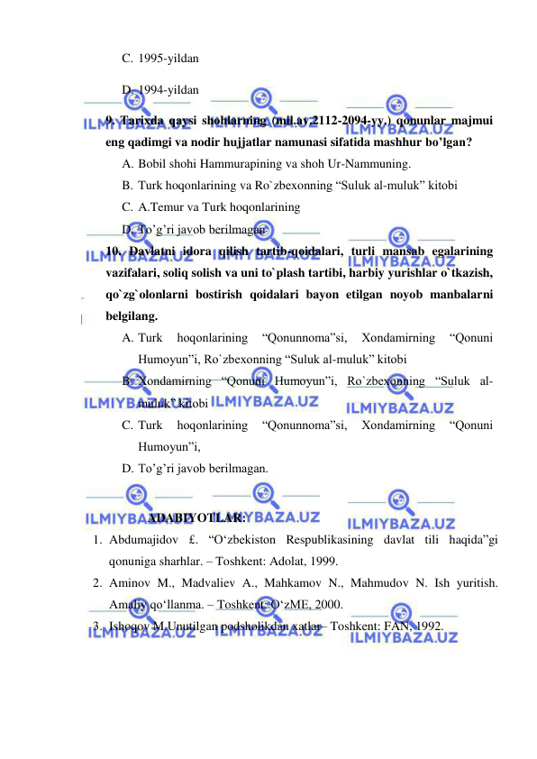  
 
C. 1995-yildan 
D. 1994-yildan 
9. Tarixda qaysi shohlarning (mil.av.2112-2094-yy.) qonunlar majmui 
eng qadimgi va nodir hujjatlar namunasi sifatida mashhur bo’lgan? 
A. Bobil shohi Hammurapining va shoh Ur-Nammuning. 
B. Turk hoqonlarining va Ro`zbexonning “Suluk al-muluk” kitobi 
C. A.Temur va Turk hoqonlarining 
D. To’g’ri javob berilmagan 
10. Davlatni idora qilish tartib-qoidalari, turli mansab egalarining 
vazifalari, soliq solish va uni to`plash tartibi, harbiy yurishlar o`tkazish, 
qo`zg`olonlarni bostirish qoidalari bayon etilgan noyob manbalarni 
belgilang. 
A. Turk 
hoqonlarining 
“Qonunnoma”si, 
Xondamirning 
“Qonuni 
Humoyun”i, Ro`zbexonning “Suluk al-muluk” kitobi 
B. Xondamirning “Qonuni Humoyun”i, Ro`zbexonning “Suluk al-
muluk” kitobi 
C. Turk 
hoqonlarining 
“Qonunnoma”si, 
Xondamirning 
“Qonuni 
Humoyun”i, 
D. To’g’ri javob berilmagan. 
 
ADABIYOTLAR: 
1. Abdumajidov £. “O‘zbekiston Respublikasining davlat tili haqida”gi 
qonuniga sharhlar. – Toshkent: Adolat, 1999. 
2. Aminov M., Madvaliev A., Mahkamov N., Mahmudov N. Ish yuritish. 
Amaliy qo‘llanma. – Toshkent: O‘zME, 2000. 
3. Ishoqov M.Unutilgan podsholikdan xatlar– Toshkent: FAN, 1992. 
 
