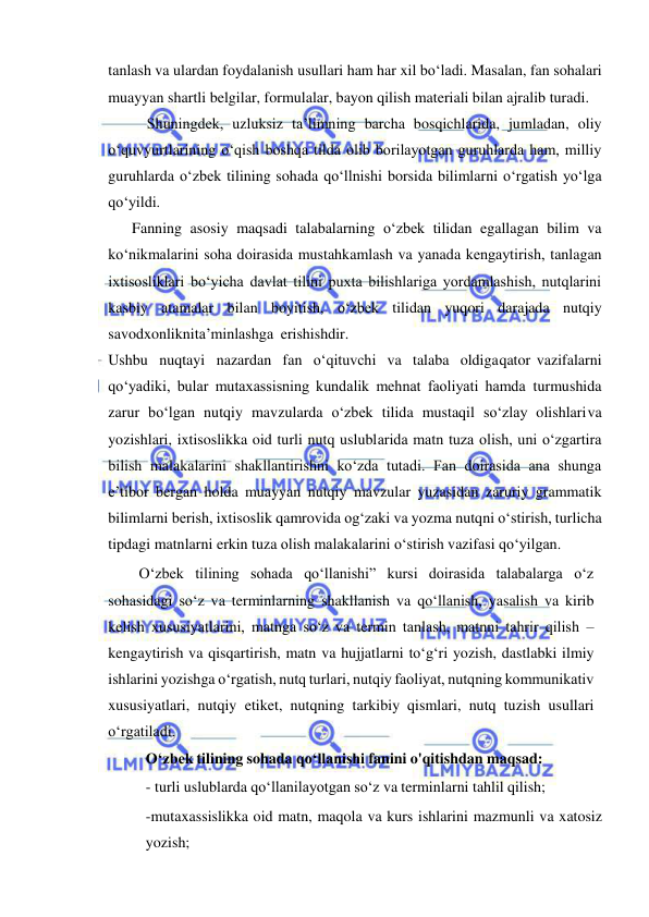  
 
tanlash va ulardan foydalanish usullari ham har xil bo‘ladi. Masalan, fan sohalari 
muayyan shartli belgilar, formulalar, bayon qilish materiali bilan ajralib turadi. 
Shuningdеk, uzluksiz ta’limning barcha bosqichlarida, jumladan, oliy 
o‘quv yurtlarining o‘qish boshqa tilda olib borilayotgan guruhlarda ham, milliy 
guruhlarda o‘zbеk tilining sohada qo‘llnishi borsida bilimlarni o‘rgatish yo‘lga 
qo‘yildi. 
Fanning asosiy maqsadi talabalarning o‘zbеk tilidan egallagan bilim va 
ko‘nikmalarini soha doirasida mustahkamlash va yanada kеngaytirish, tanlagan 
ixtisosliklari bo‘yicha davlat tilini puxta bilishlariga yordamlashish, nutqlarini 
kasbiy atamalar bilan boyitish, o‘zbеk tilidan yuqori darajada nutqiy 
savodxonlikni ta’minlashga erishishdir. 
  Ushbu nuqtayi nazardan fan o‘qituvchi va talaba oldiga qator vazifalarni 
qo‘yadiki, bular mutaxassisning kundalik mеhnat faoliyati hamda turmushida 
zarur bo‘lgan nutqiy mavzularda o‘zbеk tilida mustaqil so‘zlay olishlari va 
yozishlari, ixtisoslikka oid turli nutq uslublarida matn tuza olish, uni o‘zgartira 
bilish malakalarini shakllantirishni ko‘zda tutadi. Fan doirasida ana shunga 
e’tibor bеrgan holda muayyan nutqiy mavzular yuzasidan zaruriy grammatik 
bilimlarni bеrish, ixtisoslik qamrovida og‘zaki va yozma nutqni o‘stirish, turlicha 
tipdagi matnlarni erkin tuza olish malakalarini o‘stirish vazifasi qo‘yilgan. 
O‘zbek tilining sohada qo‘llanishi” kursi doirasida talabalarga o‘z 
sohasidagi so‘z va terminlarning shakllanish va qo‘llanish, yasalish va kirib 
kelish xususiyatlarini, matnga so‘z va termin tanlash, matnni tahrir qilish – 
kengaytirish va qisqartirish, matn va hujjatlarni to‘g‘ri yozish, dastlabki ilmiy 
ishlarini yozishga о‘rgatish, nutq turlari, nutqiy faoliyat, nutqning kommunikativ 
xususiyatlari, nutqiy etiket, nutqning tarkibiy qismlari, nutq tuzish usullari 
o‘rgatiladi. 
O‘zbek tilining sohada qo‘llanishi fanini o'qitishdan maqsad: 
- turli uslublarda qo‘llanilayotgan so‘z va terminlarni tahlil qilish; 
-mutaxassislikka oid matn, maqola va kurs ishlarini mazmunli va xatosiz 
yozish; 
