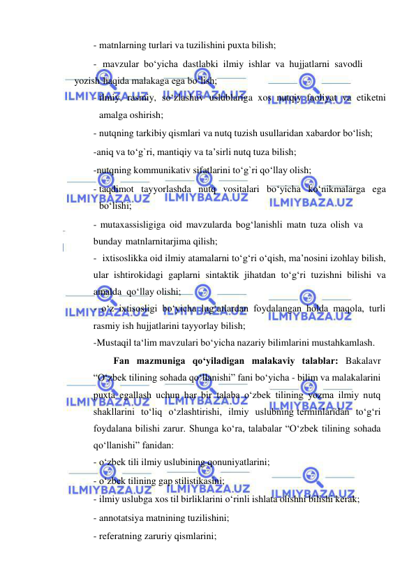  
 
- matnlarning turlari va tuzilishini puxta bilish; 
- mavzular bо‘yicha dastlabki ilmiy ishlar va hujjatlarni savodli 
yozish haqida malakaga ega bо‘lish; 
- ilmiy, rasmiy, sо‘zlashuv uslublariga xos nutqiy faoliyat va etiketni 
amalga oshirish; 
- nutqning tarkibiy qismlari va nutq tuzish usullaridan xabardor bо‘lish; 
-aniq va tо‘g`ri, mantiqiy va ta’sirli nutq tuza bilish; 
-nutqning kommunikativ sifatlarini tо‘g`ri qо‘llay olish; 
- taqdimot tayyorlashda nutq vositalari bо‘yicha kо‘nikmalarga ega 
bо‘lishi; 
- mutaxassisligiga oid mavzularda bog‘lanishli matn tuza olish va 
bunday matnlarni tarjima qilish; 
- ixtisoslikka oid ilmiy atamalarni to‘g‘ri o‘qish, ma’nosini izohlay bilish, 
ular ishtirokidagi gaplarni sintaktik jihatdan to‘g‘ri tuzishni bilishi va 
amalda qo‘llay olishi; 
- o‘z ixtisosligi bo‘yicha lug‘atlardan foydalangan holda maqola, turli 
rasmiy ish hujjatlarini tayyorlay bilish; 
-Mustaqil ta‘lim mavzulari bo‘yicha nazariy bilimlarini mustahkamlash. 
Fan mazmuniga qo‘yiladigan malakaviy talablar: Bakalavr 
“O‘zbek tilining sohada qo‘llanishi” fani bo‘yicha - bilim va malakalarini 
puxta egallash uchun har bir talaba o‘zbek tilining yozma ilmiy nutq 
shakllarini to‘liq o‘zlashtirishi, ilmiy uslubning terminlaridan to‘g‘ri 
foydalana bilishi zarur. Shunga ko‘ra, talabalar “O‘zbek tilining sohada 
qo‘llanishi” fanidan: 
- o‘zbek tili ilmiy uslubining qonuniyatlarini; 
- o‘zbek tilining gap stilistikasini; 
- ilmiy uslubga xos til birliklarini o‘rinli ishlata olishni bilishi kerak; 
- annotatsiya matnining tuzilishini; 
- referatning zaruriy qismlarini; 
