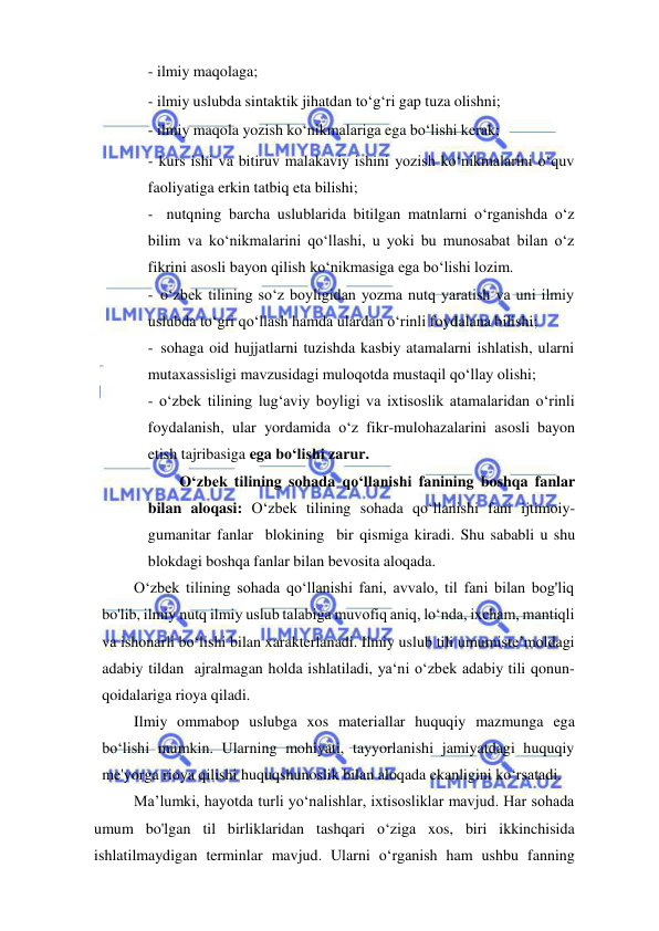  
 
- ilmiy maqolaga; 
- ilmiy uslubda sintaktik jihatdan to‘g‘ri gap tuza olishni; 
- ilmiy maqola yozish ko‘nikmalariga ega bo‘lishi kerak; 
- kurs ishi va bitiruv malakaviy ishini yozish ko‘nikmalarini o‘quv 
faoliyatiga erkin tatbiq eta bilishi; 
- nutqning barcha uslublarida bitilgan matnlarni o‘rganishda o‘z 
bilim va ko‘nikmalarini qo‘llashi, u yoki bu munosabat bilan o‘z 
fikrini asosli bayon qilish ko‘nikmasiga ega bo‘lishi lozim. 
- o‘zbek tilining so‘z boyligidan yozma nutq yaratish va uni ilmiy 
uslubda to‘gri qo‘llash hamda ulardan o‘rinli foydalana bilishi; 
- sohaga oid hujjatlarni tuzishda kasbiy atamalarni ishlatish, ularni 
mutaxassisligi mavzusidagi muloqotda mustaqil qo‘llay olishi; 
- o‘zbek tilining lug‘aviy boyligi va ixtisoslik atamalaridan o‘rinli 
foydalanish, ular yordamida o‘z fikr-mulohazalarini asosli bayon 
etish tajribasiga ega bo‘lishi zarur. 
O‘zbek tilining sohada qo‘llanishi fanining boshqa fanlar 
bilan aloqasi: O‘zbek tilining sohada qo‘llanishi fani ijtimoiy-
gumanitar fanlar blokining bir qismiga kiradi. Shu sababli u shu 
blokdagi boshqa fanlar bilan bevosita aloqada. 
O‘zbek tilining sohada qo‘llanishi fani, avvalo, til fani bilan bog'liq 
bo'lib, ilmiy nutq ilmiy uslub talabiga muvofiq aniq, lo‘nda, ixcham, mantiqli 
va ishonarli bo‘lishi bilan xarakterlanadi. Ilmiy uslub tili umumiste’moldagi 
adabiy tildan ajralmagan holda ishlatiladi, ya‘ni o‘zbek adabiy tili qonun-
qoidalariga rioya qiladi. 
Ilmiy ommabop uslubga xos materiallar huquqiy mazmunga ega 
bo‘lishi mumkin. Ularning mohiyati, tayyorlanishi jamiyatdagi huquqiy 
me'yorga rioya qilishi huquqshunoslik bilan aloqada ekanligini ko‘rsatadi. 
Ma’lumki, hayotda turli yo‘nalishlar, ixtisosliklar mavjud. Har sohada 
umum bo'lgan til birliklaridan tashqari o‘ziga xos, biri ikkinchisida 
ishlatilmaydigan terminlar mavjud. Ularni o‘rganish ham ushbu fanning 
