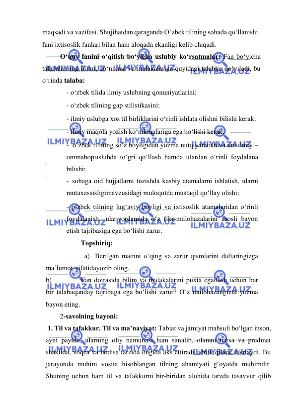  
 
maqsadi va vazifasi. Shu jihatdan qaraganda O‘zbek tilining sohada qo‘llanishi 
fani ixtisoslik fanlari bilan ham aloqada ekanligi kelib chiqadi. 
O‘quv fanini o‘qitish bo‘yicha uslubiy ko‘rsatmalar: Fan bo‘yicha 
talabalarning bilim, ko‘nikma va malakalariga quyidagi talablar qo‘yiladi, bu 
o‘rinda talaba: 
- o‘zbek tilida ilmiy uslubning qonuniyatlarini; 
- o‘zbek tilining gap stilistikasini; 
- ilmiy uslubga xos til birliklarini o‘rinli ishlata olishni bilishi kerak; 
- ilmiy maqola yozish ko‘nikmalariga ega bo‘lishi kerak; 
- o‘zbek tilining so‘z boyligidan yozma nutq yaratish va uni ilmiy – 
ommabop uslubda to‘gri qo‘llash hamda ulardan o‘rinli foydalana 
bilishi; 
- sohaga oid hujjatlarni tuzishda kasbiy atamalarni ishlatish, ularni 
mutaxassisligi mavzusidagi muloqotda mustaqil qo‘llay olishi; 
- o‘zbek tilining lug‘aviy boyligi va ixtisoslik atamalaridan o‘rinli 
foydalanish, ular yordamida o‘z fikr-mulohazalarini asosli bayon 
etish tajribasiga ega bo‘lishi zarur. 
Topshiriq: 
a) Berilgan matnni o`qing va zarur qismlarini daftaringizga 
ma’lumot sifatida yozib oling. 
b) 
Fan doirasida bilim va malakalarini puxta egallash uchun har 
bir talaba qanday tajribaga ega bo‘lishi zarur? O`z mulohazangizni yozma 
bayon eting. 
 
2-savolning bayoni: 
 1. Til va tafakkur. Til va ma’naviyat: Tabiat va jamiyat mahsuli bo‘lgan inson, 
ayni paytda, ularning oliy namunasi ham sanalib, olamni narsa va predmet 
shaklida, voqea va hodisa tarzida ongida aks ettiradi, idrok qiladi, fikrlaydi. Bu 
jarayonda muhim vosita hisoblangan tilning ahamiyati g‘oyatda muhimdir. 
Shuning uchun ham til va tafakkurni bir-biridan alohida tarzda tasavvur qilib 
