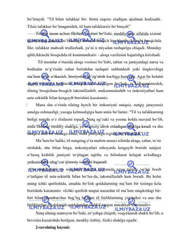  
 
bo‘lmaydi. “Til bilan tafakkur bir- birini taqozo etadigan ajralmas hodisadir. 
Tilsiz tafakkur bo‘lmaganidek, til ham tafakkursiz bo‘lmaydi” 
Tilning inson uchun fikrlash vositasi bo‘lishi, moddiy asos sifatida xizmat 
qilishi uning amalda bo‘lishidagi birinchi bosqich hisoblanib, ikkinchi bosqichda 
fikr, tafakkur mahsuli reallashadi, ya’ni u miyadan tashqariga chiqadi. Shunday 
qilib, ikkinchi bosqichda til kommunikativ - aloqa vazifasini bajarishga kirishadi. 
Til insonlar o‘rtasida aloqa vositasi bo‘lishi, tabiat va jamiyatdagi narsa va 
hodisalar to‘g‘risida xabar berishdan tashqari suhbatdosh yoki tinglovchiga 
ma’lum ta’sir o‘tkazish, hissiyotini qo‘zg‘atish kuchiga ham ega. Agar bu holatni 
shartli ravishda beshinchi bosqich deb ataydigan bo‘lsak, ta’kidlaganimizdek, 
tilning bosqichma-bosqich takomillashib, mukammalashib va imkoniyatlari ham 
asta- sekinlik bilan kengayib borishini kuzatamiz. 
Mana shu o‘rinda tilning hyech bir imkoniyati nutqsiz, nutqiy jarayonsiz 
amalga oshmasligi, yuzaga kelmasligiga ham amin bo‘lamiz. “Til va tafakkurning 
birligi nutqda o‘z ifodasini topadi. Nutq og‘zaki va yozma holda mavjud bo‘lib, 
unda fikrimiz moddiy shaklga, ya’ni hissiy idrok etiladigan shaklga kiradi va shu 
tariqa u endi bir shaxsga emas, balki jamiyatga tegishli bo‘lib qoladi”. 
Ma’lum bo‘ladiki, til nutqning o‘ta muhim unsuri sifatida aloqa, xabar, ta’sir 
etishdek, shu bilan birga, imkoniyatlari nihoyatda kengayib borishi natijasi 
o‘laroq kishilik jamiyati to‘plagan tajriba va bilimlarni kelajak avlodlarga 
yetkazishdek ulug‘vor ijtimoiy vazifani bajaradi. 
   O‘z shakllanishi va rivojlanib borishi davomida uzoq tarixiy yo‘lni bosib 
o‘tadigan til asta-sekinlik bilan bo‘lsa-da, takomillashib ham boradi. Bu holni 
uning ichki qurilishida, amalda bo‘lish qoidalarining ma’lum bir tizimga kela 
borishida kuzatamiz. «Ichki qurilish nuqtai nazardan til ma’lum miqdordagi bir-
biri bilan chambarchas bog‘liq bo‘lgan til birliklarining yig‘indisi va ana shu 
birliklardan foydalanish qoidalaridan tashkil topgan murakkab sistemadir» 
Nutq tilning namoyon bo‘lishi, ro‘yobga chiqish, voqyelanish shakli bo‘lib, u 
bevosita kuzatishda berilgan, moddiy (tabiiy, fizik) shaklga egadir. 
2-savolning bayoni: 
