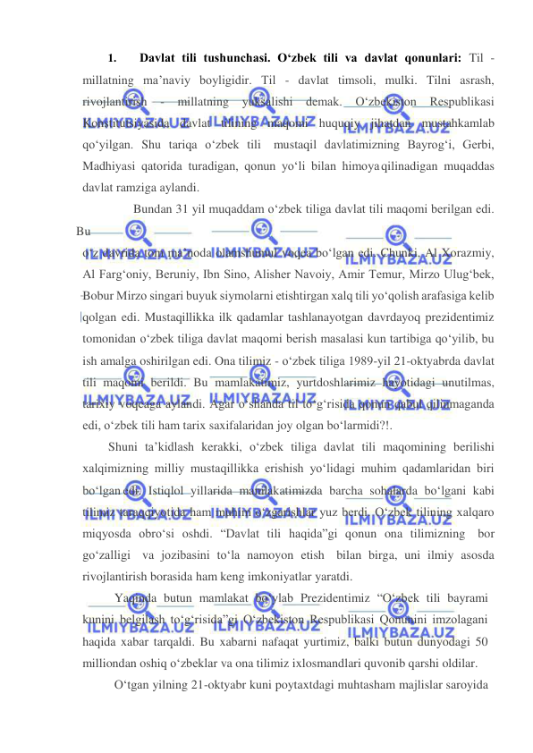  
 
1. 
Davlat tili tushunchasi. O‘zbek tili va davlat qonunlari: Til - 
millatning ma’naviy boyligidir. Til - davlat timsoli, mulki. Tilni asrash, 
rivojlantirish - millatning yuksalishi demak. O‘zbekiston Respublikasi 
Konstitutsiyasida davlat tilining maqomi huquqiy jihatdan mustahkamlab 
qo‘yilgan. Shu tariqa o‘zbek tili mustaqil davlatimizning Bayrog‘i, Gerbi, 
Madhiyasi qatorida turadigan, qonun yo‘li bilan himoya qilinadigan muqaddas 
davlat ramziga aylandi. 
Bundan 31 yil muqaddam o‘zbek tiliga davlat tili maqomi berilgan edi. 
Bu  
o‘z davrida tom ma’noda olamshumul voqea bo‘lgan edi. Chunki, Al Xorazmiy, 
Al Farg‘oniy, Beruniy, Ibn Sino, Alisher Navoiy, Amir Temur, Mirzo Ulug‘bek, 
Bobur Mirzo singari buyuk siymolarni etishtirgan xalq tili yo‘qolish arafasiga kelib 
qolgan edi. Mustaqillikka ilk qadamlar tashlanayotgan davrdayoq prezidentimiz 
tomonidan o‘zbek tiliga davlat maqomi berish masalasi kun tartibiga qo‘yilib, bu 
ish amalga oshirilgan edi. Ona tilimiz - o‘zbek tiliga 1989-yil 21-oktyabrda davlat 
tili maqomi berildi. Bu mamlakatimiz, yurtdoshlarimiz hayotidagi unutilmas, 
tarixiy voqeaga aylandi. Agar o‘shanda til to‘g‘risida qonun qabul qilinmaganda 
edi, o‘zbek tili ham tarix saxifalaridan joy olgan bo‘larmidi?!. 
Shuni ta’kidlash kerakki, o‘zbek tiliga davlat tili maqomining berilishi 
xalqimizning milliy mustaqillikka erishish yo‘lidagi muhim qadamlaridan biri 
bo‘lgan edi. Istiqlol yillarida mamlakatimizda barcha sohalarda bo‘lgani kabi 
tilimiz taraqqiyotida ham muhim o‘zgarishlar yuz berdi. O‘zbek tilining xalqaro 
miqyosda obro‘si oshdi. “Davlat tili haqida”gi qonun ona tilimizning bor 
go‘zalligi va jozibasini to‘la namoyon etish bilan birga, uni ilmiy asosda 
rivojlantirish borasida ham keng imkoniyatlar yaratdi. 
Yaqinda butun mamlakat bo‘ylab Prezidentimiz “O‘zbek tili bayrami 
kunini belgilash to‘g‘risida”gi O‘zbekiston Respublikasi Qonunini imzolagani 
haqida xabar tarqaldi. Bu xabarni nafaqat yurtimiz, balki butun dunyodagi 50 
milliondan oshiq o‘zbeklar va ona tilimiz ixlosmandlari quvonib qarshi oldilar. 
O‘tgan yilning 21-oktyabr kuni poytaxtdagi muhtasham majlislar saroyida 
