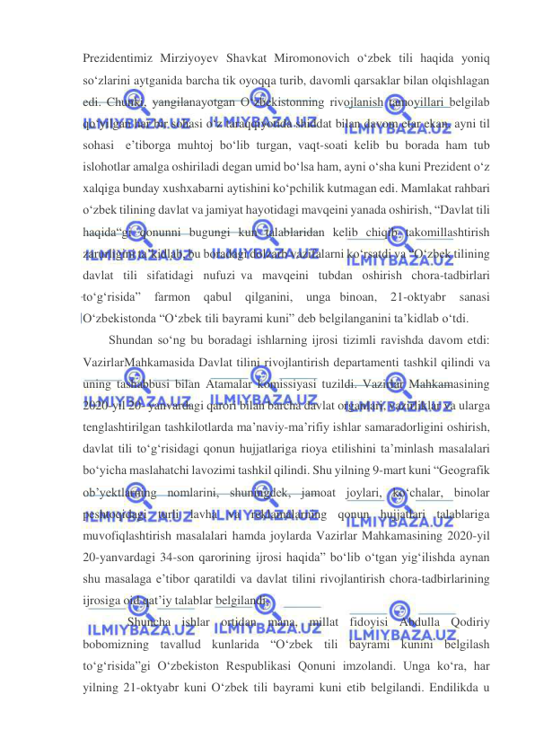  
 
Prezidentimiz Mirziyoyev Shavkat Miromonovich o‘zbek tili haqida yoniq 
so‘zlarini aytganida barcha tik oyoqqa turib, davomli qarsaklar bilan olqishlagan 
edi. Chunki, yangilanayotgan O‘zbekistonning rivojlanish tamoyillari belgilab 
qo‘yilgan har bir sohasi o‘z taraqqiyotida shiddat bilan davom etar ekan, ayni til 
sohasi e’tiborga muhtoj bo‘lib turgan, vaqt-soati kelib bu borada ham tub 
islohotlar amalga oshiriladi degan umid bo‘lsa ham, ayni o‘sha kuni Prezident o‘z 
xalqiga bunday xushxabarni aytishini ko‘pchilik kutmagan edi. Mamlakat rahbari 
o‘zbek tilining davlat va jamiyat hayotidagi mavqeini yanada oshirish, “Davlat tili 
haqida“gi qonunni bugungi kun talablaridan kelib chiqib takomillashtirish 
zarurligini ta’kidlab, bu boradagi dolzarb vazifalarni ko‘rsatdi va “O‘zbek tilining 
davlat tili sifatidagi nufuzi va mavqeini tubdan oshirish chora-tadbirlari 
to‘g‘risida” 
farmon 
qabul 
qilganini, 
unga binoan, 
21-oktyabr 
sanasi 
O‘zbekistonda “O‘zbek tili bayrami kuni” deb belgilanganini ta’kidlab o‘tdi. 
Shundan so‘ng bu boradagi ishlarning ijrosi tizimli ravishda davom etdi: 
Vazirlar Mahkamasida Davlat tilini rivojlantirish departamenti tashkil qilindi va 
uning tashabbusi bilan Atamalar komissiyasi tuzildi. Vazirlar Mahkamasining 
2020-yil 20- yanvardagi qarori bilan barcha davlat organlari, vazirliklar va ularga 
tenglashtirilgan tashkilotlarda ma’naviy-ma’rifiy ishlar samaradorligini oshirish, 
davlat tili to‘g‘risidagi qonun hujjatlariga rioya etilishini ta’minlash masalalari 
bo‘yicha maslahatchi lavozimi tashkil qilindi. Shu yilning 9-mart kuni “Geografik 
ob’yektlarning nomlarini, shuningdek, jamoat joylari, ko‘chalar, binolar 
peshtoqidagi turli lavha va reklamalarning qonun hujjatlari talablariga 
muvofiqlashtirish masalalari hamda joylarda Vazirlar Mahkamasining 2020-yil 
20-yanvardagi 34-son qarorining ijrosi haqida” bo‘lib o‘tgan yig‘ilishda aynan 
shu masalaga e’tibor qaratildi va davlat tilini rivojlantirish chora-tadbirlarining 
ijrosiga oid qat’iy talablar belgilandi. 
Shuncha ishlar ortidan mana, millat fidoyisi Abdulla Qodiriy 
bobomizning tavallud kunlarida “O‘zbek tili bayrami kunini belgilash 
to‘g‘risida”gi O‘zbekiston Respublikasi Qonuni imzolandi. Unga ko‘ra, har 
yilning 21-oktyabr kuni O‘zbek tili bayrami kuni etib belgilandi. Endilikda u 
