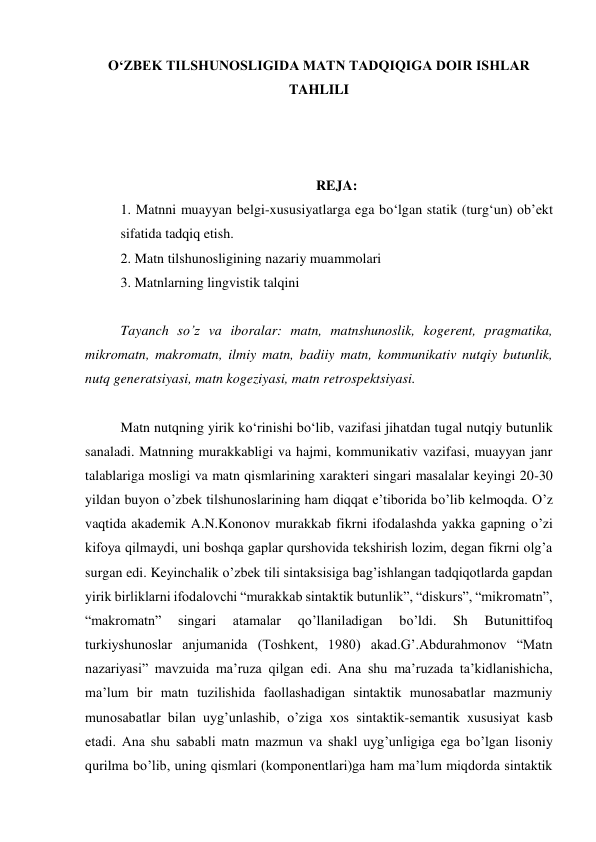 O‘ZBEK TILSHUNOSLIGIDA MATN TADQIQIGA DOIR ISHLAR 
TAHLILI 
 
 
 
REJA: 
1. Matnni muayyan belgi-xususiyatlarga ega bo‘lgan statik (turg‘un) obʼekt 
sifatida tadqiq etish. 
2. Matn tilshunosligining nazariy muammolari 
3. Matnlarning lingvistik talqini 
 
Tayanch so’z va iboralar: matn, matnshunoslik, kogerent, pragmatika, 
mikromatn, makromatn, ilmiy matn, badiiy matn, kommunikativ nutqiy butunlik, 
nutq generatsiyasi, matn kogeziyasi, matn retrospektsiyasi. 
 
Matn nutqning yirik ko‘rinishi bo‘lib, vazifasi jihatdan tugal nutqiy butunlik 
sanaladi. Matnning murakkabligi va hajmi, kommunikativ vazifasi, muayyan janr 
talablariga mosligi va matn qismlarining xarakteri singari masalalar keyingi 20-30 
yildan buyon o’zbek tilshunoslarining ham diqqat eʼtiborida bo’lib kelmoqda. O’z 
vaqtida akademik A.N.Kononov murakkab fikrni ifodalashda yakka gapning o’zi 
kifoya qilmaydi, uni boshqa gaplar qurshovida tekshirish lozim, degan fikrni olgʼa 
surgan edi. Keyinchalik o’zbek tili sintaksisiga bagʼishlangan tadqiqotlarda gapdan 
yirik birliklarni ifodalovchi “murakkab sintaktik butunlik”, “diskurs”, “mikromatn”, 
“makromatn” 
singari 
atamalar 
qo’llaniladigan 
bo’ldi. 
Sh 
Butunittifoq 
turkiyshunoslar anjumanida (Toshkent, 1980) akad.Gʼ.Abdurahmonov “Matn 
nazariyasi” mavzuida maʼruza qilgan edi. Аna shu maʼruzada taʼkidlanishicha, 
maʼlum bir matn tuzilishida faollashadigan sintaktik munosabatlar mazmuniy 
munosabatlar bilan uygʼunlashib, o’ziga xos sintaktik-semantik xususiyat kasb 
etadi. Аna shu sababli matn mazmun va shakl uygʼunligiga ega bo’lgan lisoniy 
qurilma bo’lib, uning qismlari (komponentlari)ga ham maʼlum miqdorda sintaktik 
