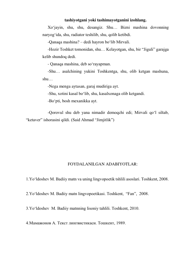 tashiyotgani yoki tashimayotganini izohlang. 
 
Xo‘jayin, shu, shu, desangiz. Shu… Bizni mashina dovonning 
naryog‘ida, shu, radiator teshilib, shu, qolib ketibdi.  
 
-Qanaqa mashina? – dedi hayron bo‘lib Mirvali. 
 
-Hozir Toshket tomonidan, shu… Kelayotgan, shu, bir “Jiguli” garajga 
kelib shundoq dedi.  
 
- Qanaqa mashina, deb so‘rayapman. 
 
-Shu… asalchining yukini Toshkentga, shu, olib ketgan mashuna, 
shu… 
 
-Nega menga aytasan, garaj mudiriga ayt. 
 
-Shu, xotini kasal bo‘lib, shu, kasalxonaga olib ketgandi.  
 
-Bo‘pti, bosh mexanikka ayt. 
 
-Qorovul shu deb yana nimadir demoqchi edi; Mirvali qo‘l siltab, 
“ketaver” ishorasini qildi. (Said Ahmad “Jimjitlik”) 
 
 
   
 
 
FOYDALANILGAN ADABIYOTLAR: 
 
1.Yo‘ldoshev M. Badiiy matn va uning lingvopoetik tshlili asoslari. Toshkent, 2008. 
 
2.Yo‘ldoshev M. Badiiy matn lingvopoetikasi. Toshkent,  “Fan”,  2008. 
 
3.Yo‘ldoshev  M. Badiiy matnning lisoniy tahlili. Toshkent, 2010. 
 
4.Мамажонов А. Текст лингвистикаси. Тошкент, 1989. 
 
