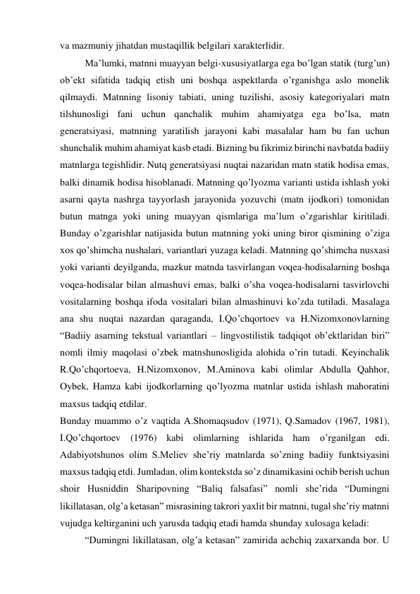 va mazmuniy jihatdan mustaqillik belgilari xarakterlidir. 
Maʼlumki, matnni muayyan belgi-xususiyatlarga ega bo’lgan statik (turgʼun) 
obʼekt sifatida tadqiq etish uni boshqa aspektlarda o’rganishga aslo monelik 
qilmaydi. Matnning lisoniy tabiati, uning tuzilishi, asosiy kategoriyalari matn 
tilshunosligi fani uchun qanchalik muhim ahamiyatga ega bo’lsa, matn 
generatsiyasi, matnning yaratilish jarayoni kabi masalalar ham bu fan uchun 
shunchalik muhim ahamiyat kasb etadi. Bizning bu fikrimiz birinchi navbatda badiiy 
matnlarga tegishlidir. Nutq generatsiyasi nuqtai nazaridan matn statik hodisa emas, 
balki dinamik hodisa hisoblanadi. Matnning qo’lyozma varianti ustida ishlash yoki 
asarni qayta nashrga tayyorlash jarayonida yozuvchi (matn ijodkori) tomonidan 
butun matnga yoki uning muayyan qismlariga maʼlum o’zgarishlar kiritiladi. 
Bunday o’zgarishlar natijasida butun matnning yoki uning biror qismining o’ziga 
xos qo’shimcha nushalari, variantlari yuzaga keladi. Matnning qo’shimcha nusxasi 
yoki varianti deyilganda, mazkur matnda tasvirlangan voqea-hodisalarning boshqa 
voqea-hodisalar bilan almashuvi emas, balki o’sha voqea-hodisalarni tasvirlovchi 
vositalarning boshqa ifoda vositalari bilan almashinuvi ko’zda tutiladi. Masalaga 
ana shu nuqtai nazardan qaraganda, I.Qo’chqortoev va H.Nizomxonovlarning 
“Badiiy asarning tekstual variantlari – lingvostilistik tadqiqot obʼektlaridan biri” 
nomli ilmiy maqolasi o’zbek matnshunosligida alohida o’rin tutadi. Keyinchalik 
R.Qo’chqortoeva, H.Nizomxonov, M.Aminova kabi olimlar Abdulla Qahhor, 
Oybek, Hamza kabi ijodkorlarning qo’lyozma matnlar ustida ishlash mahoratini 
maxsus tadqiq etdilar. 
Bunday muammo o’z vaqtida A.Shomaqsudov (1971), Q.Samadov (1967, 1981), 
I.Qo’chqortoev (1976) kabi olimlarning ishlarida ham o’rganilgan edi. 
Adabiyotshunos olim S.Meliev sheʼriy matnlarda so’zning badiiy funktsiyasini 
maxsus tadqiq etdi. Jumladan, olim kontekstda so’z dinamikasini ochib berish uchun 
shoir Husniddin Sharipovning “Baliq falsafasi” nomli sheʼrida “Dumingni 
likillatasan, olgʼa ketasan” misrasining takrori yaxlit bir matnni, tugal sheʼriy matnni 
vujudga keltirganini uch yarusda tadqiq etadi hamda shunday xulosaga keladi: 
“Dumingni likillatasan, olgʼa ketasan” zamirida achchiq zaxarxanda bor. U 
