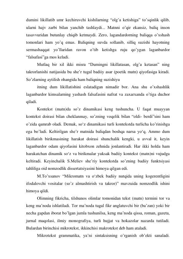 dumini likillatib umr kechiruvchi kishilarning “olgʼa ketishiga” to’sqinlik qilib, 
ularni hajv zarbi bilan yanchib tashlaydi... Matnni o’qir ekansiz, baliq inson 
tasavvuridan butunlay chiqib ketmaydi. Zero, lagandardorning baliqqa o’xshash 
tomonlari ham yo’q emas. Baliqning suvda sollanib, silliq suzishi hayotning 
sermashaqqat yo’llaridan ravon o’tib ketishga ruju qo’ygan laganbardor 
“falsafasi”ga mos keladi. 
Mutlaq bir xil ikki misra “Dumingni likillatasan, olgʼa ketasan” ning 
takrorlanishi natijasida bu sheʼr tugal badiiy asar (poetik matn) qiyofasiga kiradi. 
So’zlarning aytilish ohangida ham baliqning suzishiyu 
itning dum likillatishini eslatadigan nimadir bor. Ana shu o’xshashlik 
laganbardor kimsalarning yashash falsafasini nafrat va zaxarxanda o’tiga duchor 
qiladi. 
Kontekst (matn)da so’z dinamikasi keng tushuncha. U faqat muayyan 
kontekst doirasi bilan cheklanmay, so’zning voqelik bilan “oldi- berdi”sini ham 
o’zida qamrab oladi. Demak, so‘z dinamikasi turli kontekstda turlicha ko’rinishga 
ega bo’ladi. Keltirilgan sheʼr matnida baliqdan boshqa narsa yo‘q. Ammo dum 
likillatish birikmasining harakat doirasi shunchalik kengki, u avval it, keyin 
laganbardor odam qiyofasini kitobxon zehnida jonlantiradi. Har ikki holda ham 
harakatchan dinamik so‘z va birikmalar yuksak badiiy kontekst (matn)ni vujudga 
keltiradi. Keyinchalik S.Meliev sheʼriy kontekstda so’zning badiiy funktsiyasi 
tahliliga oid nomzodlik dissertatsiyasini himoya qilgan edi. 
M.To’xsanov “Mikromatn va o‘zbek badiiy nutqida uning kogerentligini 
ifodalovchi vositalar (so’z almashtirish va takror)” mavzuida nomzodlik ishini 
himoya qildi. 
Olimning fikricha, tilshunos olimlar tomonidan tekst (matn) termini tor va 
keng maʼnoda ishlatiladi. Tor maʼnoda tugal fikr anglatuvchi bir (baʼzan) yoki bir 
necha gapdan iborat bo’lgan jumla tushunilsa, keng maʼnoda qissa, roman, gazeta, 
jurnal maqolasi, ilmiy monografiya, turli hujjat va hokazolar nazarda tutiladi. 
Bulardan birinchisi mikrotekst, ikkinchisi makrotekst deb ham ataladi. 
Mikrotekst grammatika, yaʼni sintaksisning o’rganish obʼekti sanaladi. 
