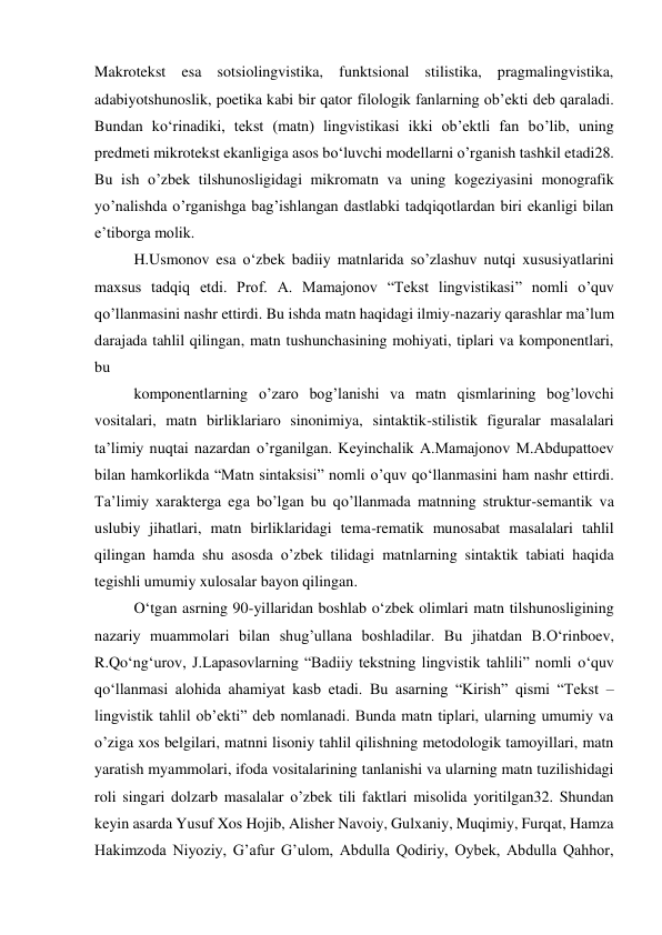 Makrotekst esa sotsiolingvistika, funktsional stilistika, pragmalingvistika, 
adabiyotshunoslik, poetika kabi bir qator filologik fanlarning obʼekti deb qaraladi. 
Bundan ko‘rinadiki, tekst (matn) lingvistikasi ikki obʼektli fan bo’lib, uning 
predmeti mikrotekst ekanligiga asos bo‘luvchi modellarni o’rganish tashkil etadi28. 
Bu ish o’zbek tilshunosligidagi mikromatn va uning kogeziyasini monografik 
yo’nalishda o’rganishga bagʼishlangan dastlabki tadqiqotlardan biri ekanligi bilan 
eʼtiborga molik. 
H.Usmonov esa o‘zbek badiiy matnlarida so’zlashuv nutqi xususiyatlarini 
maxsus tadqiq etdi. Prof. A. Mamajonov “Tekst lingvistikasi” nomli o’quv 
qo’llanmasini nashr ettirdi. Bu ishda matn haqidagi ilmiy-nazariy qarashlar maʼlum 
darajada tahlil qilingan, matn tushunchasining mohiyati, tiplari va komponentlari, 
bu 
komponentlarning o’zaro bogʼlanishi va matn qismlarining bogʼlovchi 
vositalari, matn birliklariaro sinonimiya, sintaktik-stilistik figuralar masalalari 
taʼlimiy nuqtai nazardan o’rganilgan. Keyinchalik А.Mamajonov M.Аbdupattoev 
bilan hamkorlikda “Matn sintaksisi” nomli o’quv qo‘llanmasini ham nashr ettirdi. 
Taʼlimiy xarakterga ega bo’lgan bu qo’llanmada matnning struktur-semantik va 
uslubiy jihatlari, matn birliklaridagi tema-rematik munosabat masalalari tahlil 
qilingan hamda shu asosda o’zbek tilidagi matnlarning sintaktik tabiati haqida 
tegishli umumiy xulosalar bayon qilingan. 
O‘tgan asrning 90-yillaridan boshlab o‘zbek olimlari matn tilshunosligining 
nazariy muammolari bilan shugʼullana boshladilar. Bu jihatdan B.O‘rinboev, 
R.Qo‘ng‘urov, J.Lapasovlarning “Badiiy tekstning lingvistik tahlili” nomli o‘quv 
qo‘llanmasi alohida ahamiyat kasb etadi. Bu asarning “Kirish” qismi “Tekst – 
lingvistik tahlil obʼekti” deb nomlanadi. Bunda matn tiplari, ularning umumiy va 
o’ziga xos belgilari, matnni lisoniy tahlil qilishning metodologik tamoyillari, matn 
yaratish myammolari, ifoda vositalarining tanlanishi va ularning matn tuzilishidagi 
roli singari dolzarb masalalar o’zbek tili faktlari misolida yoritilgan32. Shundan 
keyin asarda Yusuf Xos Hojib, Alisher Navoiy, Gulxaniy, Muqimiy, Furqat, Hamza 
Hakimzoda Niyoziy, Gʼafur Gʼulom, Abdulla Qodiriy, Oybek, Abdulla Qahhor, 
