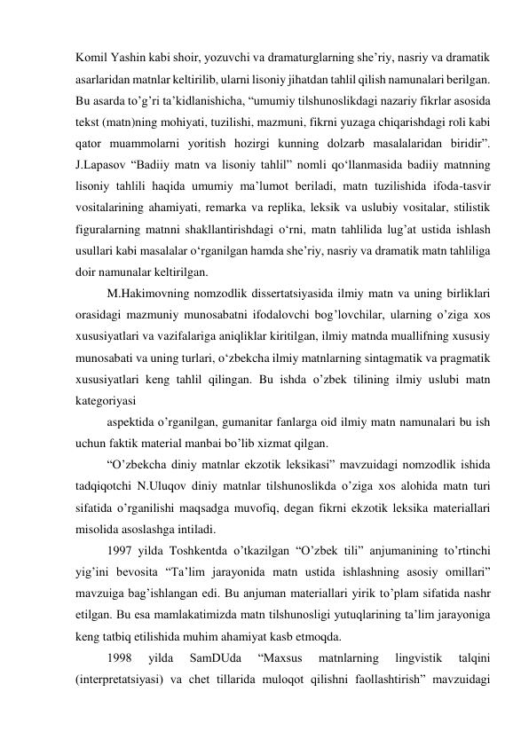 Komil Yashin kabi shoir, yozuvchi va dramaturglarning sheʼriy, nasriy va dramatik 
asarlaridan matnlar keltirilib, ularni lisoniy jihatdan tahlil qilish namunalari berilgan. 
Bu asarda to’gʼri taʼkidlanishicha, “umumiy tilshunoslikdagi nazariy fikrlar asosida 
tekst (matn)ning mohiyati, tuzilishi, mazmuni, fikrni yuzaga chiqarishdagi roli kabi 
qator muammolarni yoritish hozirgi kunning dolzarb masalalaridan biridir”. 
J.Lapasov “Badiiy matn va lisoniy tahlil” nomli qo‘llanmasida badiiy matnning 
lisoniy tahlili haqida umumiy maʼlumot beriladi, matn tuzilishida ifoda-tasvir 
vositalarining ahamiyati, remarka va replika, leksik va uslubiy vositalar, stilistik 
figuralarning matnni shakllantirishdagi o‘rni, matn tahlilida lugʼat ustida ishlash 
usullari kabi masalalar o‘rganilgan hamda sheʼriy, nasriy va dramatik matn tahliliga 
doir namunalar keltirilgan. 
M.Hakimovning nomzodlik dissertatsiyasida ilmiy matn va uning birliklari 
orasidagi mazmuniy munosabatni ifodalovchi bogʼlovchilar, ularning o’ziga xos 
xususiyatlari va vazifalariga aniqliklar kiritilgan, ilmiy matnda muallifning xususiy 
munosabati va uning turlari, o‘zbekcha ilmiy matnlarning sintagmatik va pragmatik 
xususiyatlari keng tahlil qilingan. Bu ishda o’zbek tilining ilmiy uslubi matn 
kategoriyasi 
aspektida o’rganilgan, gumanitar fanlarga oid ilmiy matn namunalari bu ish 
uchun faktik material manbai bo’lib xizmat qilgan. 
“O’zbekcha diniy matnlar ekzotik leksikasi” mavzuidagi nomzodlik ishida 
tadqiqotchi N.Uluqov diniy matnlar tilshunoslikda o’ziga xos alohida matn turi 
sifatida o’rganilishi maqsadga muvofiq, degan fikrni ekzotik leksika materiallari 
misolida asoslashga intiladi. 
1997 yilda Toshkentda o’tkazilgan “O’zbek tili” anjumanining to’rtinchi 
yigʼini bevosita “Taʼlim jarayonida matn ustida ishlashning asosiy omillari” 
mavzuiga bagʼishlangan edi. Bu anjuman materiallari yirik to’plam sifatida nashr 
etilgan. Bu esa mamlakatimizda matn tilshunosligi yutuqlarining taʼlim jarayoniga 
keng tatbiq etilishida muhim ahamiyat kasb etmoqda. 
1998 
yilda 
SamDUda 
“Maxsus 
matnlarning 
lingvistik 
talqini 
(interpretatsiyasi) va chet tillarida muloqot qilishni faollashtirish” mavzuidagi 
