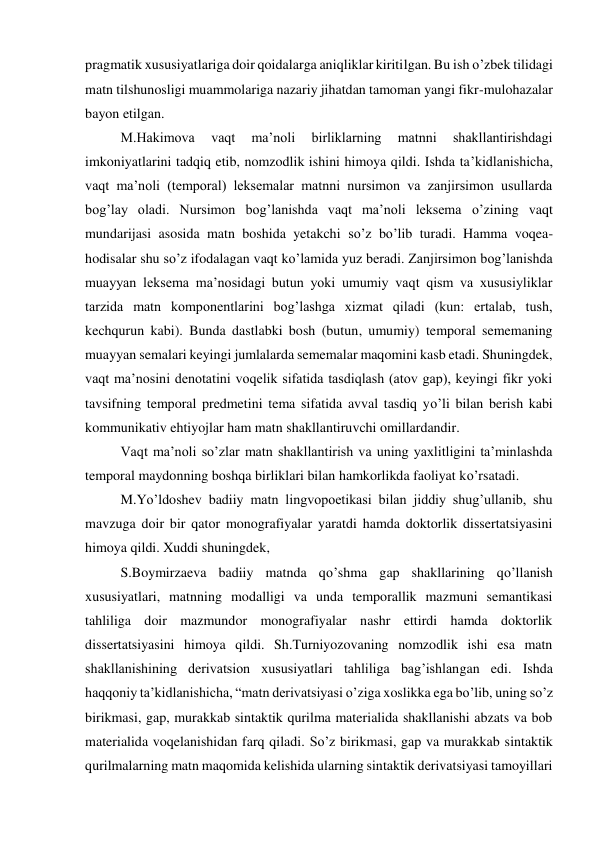 pragmatik xususiyatlariga doir qoidalarga aniqliklar kiritilgan. Bu ish o’zbek tilidagi 
matn tilshunosligi muammolariga nazariy jihatdan tamoman yangi fikr-mulohazalar 
bayon etilgan. 
M.Hakimova 
vaqt 
maʼnoli 
birliklarning 
matnni 
shakllantirishdagi 
imkoniyatlarini tadqiq etib, nomzodlik ishini himoya qildi. Ishda taʼkidlanishicha, 
vaqt maʼnoli (temporal) leksemalar matnni nursimon va zanjirsimon usullarda 
bogʼlay oladi. Nursimon bogʼlanishda vaqt maʼnoli leksema o’zining vaqt 
mundarijasi asosida matn boshida yetakchi so’z bo’lib turadi. Hamma voqea-
hodisalar shu so’z ifodalagan vaqt ko’lamida yuz beradi. Zanjirsimon bogʼlanishda 
muayyan leksema maʼnosidagi butun yoki umumiy vaqt qism va xususiyliklar 
tarzida matn komponentlarini bogʼlashga xizmat qiladi (kun: ertalab, tush, 
kechqurun kabi). Bunda dastlabki bosh (butun, umumiy) temporal sememaning 
muayyan semalari keyingi jumlalarda sememalar maqomini kasb etadi. Shuningdek, 
vaqt maʼnosini denotatini voqelik sifatida tasdiqlash (atov gap), keyingi fikr yoki 
tavsifning temporal predmetini tema sifatida avval tasdiq yo’li bilan berish kabi 
kommunikativ ehtiyojlar ham matn shakllantiruvchi omillardandir. 
Vaqt maʼnoli so’zlar matn shakllantirish va uning yaxlitligini taʼminlashda 
temporal maydonning boshqa birliklari bilan hamkorlikda faoliyat ko’rsatadi. 
M.Yo’ldoshev badiiy matn lingvopoetikasi bilan jiddiy shugʼullanib, shu 
mavzuga doir bir qator monografiyalar yaratdi hamda doktorlik dissertatsiyasini 
himoya qildi. Xuddi shuningdek, 
S.Boymirzaeva badiiy matnda qo’shma gap shakllarining qo’llanish 
xususiyatlari, matnning modalligi va unda temporallik mazmuni semantikasi 
tahliliga doir mazmundor monografiyalar nashr ettirdi hamda doktorlik 
dissertatsiyasini himoya qildi. Sh.Turniyozovaning nomzodlik ishi esa matn 
shakllanishining derivatsion xususiyatlari tahliliga bagʼishlangan edi. Ishda 
haqqoniy taʼkidlanishicha, “matn derivatsiyasi o’ziga xoslikka ega bo’lib, uning so’z 
birikmasi, gap, murakkab sintaktik qurilma materialida shakllanishi abzats va bob 
materialida voqelanishidan farq qiladi. So’z birikmasi, gap va murakkab sintaktik 
qurilmalarning matn maqomida kelishida ularning sintaktik derivatsiyasi tamoyillari 
