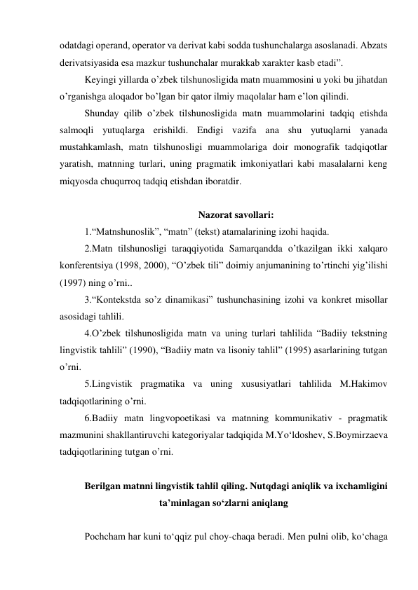 odatdagi operand, operator va derivat kabi sodda tushunchalarga asoslanadi. Аbzats 
derivatsiyasida esa mazkur tushunchalar murakkab xarakter kasb etadi”. 
Keyingi yillarda o’zbek tilshunosligida matn muammosini u yoki bu jihatdan 
o’rganishga aloqador bo’lgan bir qator ilmiy maqolalar ham eʼlon qilindi. 
Shunday qilib o’zbek tilshunosligida matn muammolarini tadqiq etishda 
salmoqli yutuqlarga erishildi. Endigi vazifa ana shu yutuqlarni yanada 
mustahkamlash, matn tilshunosligi muammolariga doir monografik tadqiqotlar 
yaratish, matnning turlari, uning pragmatik imkoniyatlari kabi masalalarni keng 
miqyosda chuqurroq tadqiq etishdan iboratdir. 
 
Nazorat savollari: 
1.“Matnshunoslik”, “matn” (tekst) atamalarining izohi haqida. 
2.Matn tilshunosligi taraqqiyotida Samarqandda o’tkazilgan ikki xalqaro 
konferentsiya (1998, 2000), “O’zbek tili” doimiy anjumanining to’rtinchi yigʼilishi 
(1997) ning o’rni.. 
3.“Kontekstda so’z dinamikasi” tushunchasining izohi va konkret misollar 
asosidagi tahlili. 
4.O’zbek tilshunosligida matn va uning turlari tahlilida “Badiiy tekstning 
lingvistik tahlili” (1990), “Badiiy matn va lisoniy tahlil” (1995) asarlarining tutgan 
o’rni. 
5.Lingvistik pragmatika va uning xususiyatlari tahlilida M.Hakimov 
tadqiqotlarining o’rni. 
6.Badiiy matn lingvopoetikasi va matnning kommunikativ - pragmatik 
mazmunini shakllantiruvchi kategoriyalar tadqiqida M.Yo‘ldoshev, S.Boymirzaeva 
tadqiqotlarining tutgan o’rni. 
 
Berilgan matnni lingvistik tahlil qiling. Nutqdagi aniqlik va ixchamligini 
ta’minlagan so‘zlarni aniqlang 
 
Pochcham har kuni to‘qqiz pul choy-chaqa beradi. Men pulni olib, ko‘chaga 
