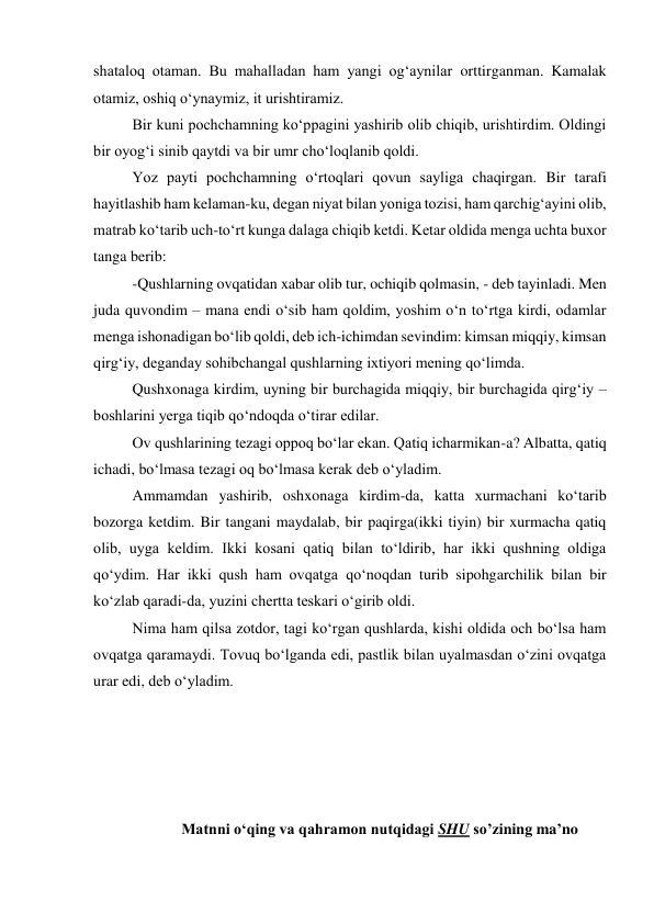 shataloq otaman. Bu mahalladan ham yangi og‘aynilar orttirganman. Kamalak 
otamiz, oshiq o‘ynaymiz, it urishtiramiz.  
Bir kuni pochchamning ko‘ppagini yashirib olib chiqib, urishtirdim. Oldingi 
bir oyog‘i sinib qaytdi va bir umr cho‘loqlanib qoldi. 
Yoz payti pochchamning o‘rtoqlari qovun sayliga chaqirgan. Bir tarafi 
hayitlashib ham kelaman-ku, degan niyat bilan yoniga tozisi, ham qarchig‘ayini olib, 
matrab ko‘tarib uch-to‘rt kunga dalaga chiqib ketdi. Ketar oldida menga uchta buxor 
tanga berib: 
-Qushlarning ovqatidan xabar olib tur, ochiqib qolmasin, - deb tayinladi. Men 
juda quvondim – mana endi o‘sib ham qoldim, yoshim o‘n to‘rtga kirdi, odamlar 
menga ishonadigan bo‘lib qoldi, deb ich-ichimdan sevindim: kimsan miqqiy, kimsan 
qirg‘iy, deganday sohibchangal qushlarning ixtiyori mening qo‘limda. 
Qushxonaga kirdim, uyning bir burchagida miqqiy, bir burchagida qirg‘iy – 
boshlarini yerga tiqib qo‘ndoqda o‘tirar edilar.  
Ov qushlarining tezagi oppoq bo‘lar ekan. Qatiq icharmikan-a? Albatta, qatiq 
ichadi, bo‘lmasa tezagi oq bo‘lmasa kerak deb o‘yladim.  
Ammamdan yashirib, oshxonaga kirdim-da, katta xurmachani ko‘tarib 
bozorga ketdim. Bir tangani maydalab, bir paqirga(ikki tiyin) bir xurmacha qatiq 
olib, uyga keldim. Ikki kosani qatiq bilan to‘ldirib, har ikki qushning oldiga 
qo‘ydim. Har ikki qush ham ovqatga qo‘noqdan turib sipohgarchilik bilan bir 
ko‘zlab qaradi-da, yuzini chertta teskari o‘girib oldi. 
Nima ham qilsa zotdor, tagi ko‘rgan qushlarda, kishi oldida och bo‘lsa ham 
ovqatga qaramaydi. Tovuq bo‘lganda edi, pastlik bilan uyalmasdan o‘zini ovqatga 
urar edi, deb o‘yladim.   
 
 
 
 
Matnni o‘qing va qahramon nutqidagi SHU so’zining ma’no 
