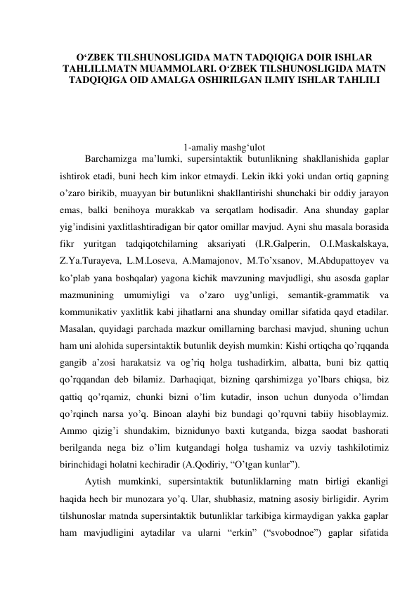  
O‘ZBEK TILSHUNOSLIGIDA MATN TADQIQIGA DOIR ISHLAR 
TAHLILI.MATN MUAMMOLARI. O‘ZBEK TILSHUNOSLIGIDA MATN 
TADQIQIGA OID AMALGA OSHIRILGAN ILMIY ISHLAR TAHLILI 
 
 
 
 
 
1-amaliy mashg‘ulot 
Barchamizga ma’lumki, supersintaktik butunlikning shakllanishida gaplar 
ishtirok etadi, buni hech kim inkor etmaydi. Lekin ikki yoki undan ortiq gapning 
o’zaro birikib, muayyan bir butunlikni shakllantirishi shunchaki bir oddiy jarayon 
emas, balki benihoya murakkab va serqatlam hodisadir. Ana shunday gaplar 
yig’indisini yaхlitlashtiradigan bir qator omillar mavjud. Ayni shu masala borasida 
fikr yuritgan tadqiqotchilarning aksariyati (I.R.Galperin, O.I.Maskalskaya, 
Z.Ya.Turayeva, L.M.Loseva, A.Mamajonov, M.To’хsanov, M.Abdupattoyev va 
ko’plab yana boshqalar) yagona kichik mavzuning mavjudligi, shu asosda gaplar 
mazmunining umumiyligi va o’zaro uyg’unligi, semantik-grammatik va 
kommunikativ yaхlitlik kabi jihatlarni ana shunday omillar sifatida qayd etadilar. 
Masalan, quyidagi parchada mazkur omillarning barchasi mavjud, shuning uchun 
ham uni alohida supersintaktik butunlik deyish mumkin: Kishi ortiqcha qo’rqqanda 
gangib a’zosi harakatsiz va og’riq holga tushadirkim, albatta, buni biz qattiq 
qo’rqqandan deb bilamiz. Darhaqiqat, bizning qarshimizga yo’lbars chiqsa, biz 
qattiq qo’rqamiz, chunki bizni o’lim kutadir, inson uchun dunyoda o’limdan 
qo’rqinch narsa yo’q. Binoan alayhi biz bundagi qo’rquvni tabiiy hisoblaymiz. 
Ammo qizig’i shundakim, biznidunyo baхti kutganda, bizga saodat bashorati 
berilganda nega biz o’lim kutgandagi holga tushamiz va uzviy tashkilotimiz 
birinchidagi holatni kechiradir (A.Qodiriy, “O’tgan kunlar”). 
 
Aytish mumkinki, supersintaktik butunliklarning matn birligi ekanligi 
haqida hech bir munozara yo’q. Ular, shubhasiz, matning asosiy birligidir. Ayrim 
tilshunoslar matnda supersintaktik butunliklar tarkibiga kirmaydigan yakka gaplar 
ham mavjudligini aytadilar va ularni “erkin” (“svobodnoe”) gaplar sifatida 
