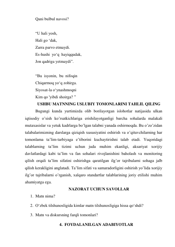 Qani bulbul navosi? 
 
“U hali yosh, 
Hali go ‘dak, 
Zarra parvo etmaydi. 
Es-hushi  уo‘q  hayiqqudak, 
Jon qadriga yetmaydi”. 
 
“Bu  isyonin,  bu  nifoqin 
Chiqarmoq yo‘q zohirga. 
Siyosat-la o‘ynashmoqni 
Kim qo 'yibdi shoirga? ” 
USHBU MATNNING USLUBIY TOMONLARINI TAHLIL QILING 
Bugungi kunda yurtimizda olib borilayotgan islohotlar natijasida ulkan 
iqtisodiy o’sish ko’rsatkichlariga erishilayotganligi barcha sohalarda malakali 
mutaxasislar va yetuk kadrlarga bo’lgan talabni yanada oshirmoqda. Bu o’zo’zidan 
talabalarimizning darslarga qiziqish xususiyatini oshirish va o’qituvchilarning har 
tomonlama ta’lim-tarbiyaga e’tiborini kuchaytirishni talab etadi. Yuqoridagi 
talablarning ta’lim tizimi uchun juda muhim ekanligi, aksariyat xorijiy 
davlatlardagi kabi ta’lim va fan sohalari rivojlanishini baholash va monitoring 
qilish orqali ta’lim sifatini oshirishga qaratilgan ilg’or tajribalarni sohaga jalb 
qilish kerakligini anglatadi. Ta’lim sifati va samaradorligini oshirish yo’lida xorijiy 
ilg’or tajribalarni o’rganish, xalqaro standartlar talablarining joriy etilishi muhim 
ahamiyatga ega. 
NAZORAT UCHUN SAVOLLAR 
1. Matn nima? 
2. O‘zbek tilshunosligida kimlar matn tilshunosligiga hissa qo‘shdi? 
3. Matn va diskursning farqli tomonlari? 
4. FOYDALANILGAN ADABIYOTLAR 
