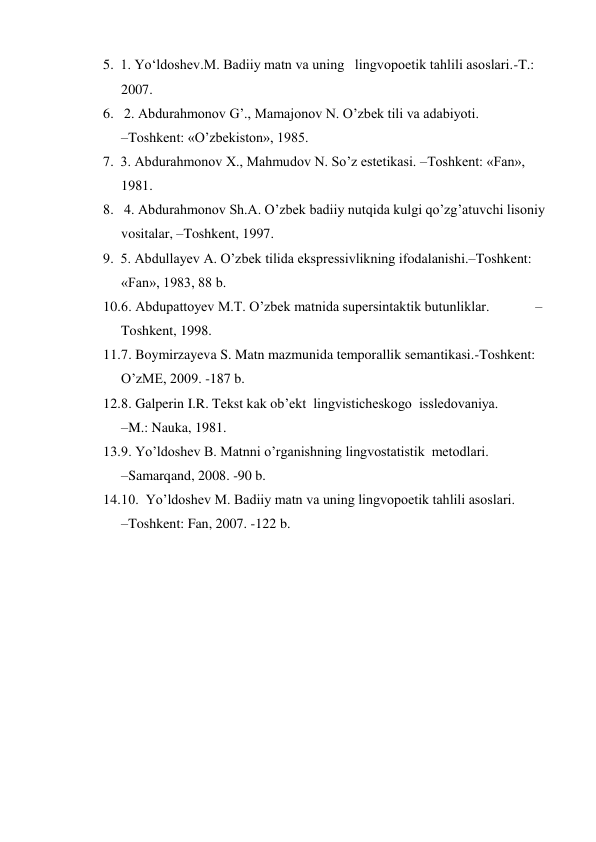 5. 1. Yo‘ldoshev.M. Badiiy matn va uning   lingvopoetik tahlili asoslari.-T.: 
2007. 
6.  2. Abdurahmonov G’., Mamajonov N. O’zbek tili va adabiyoti.                     
–Toshkent: «O’zbekiston», 1985.  
7. 3. Abdurahmonov Х., Mahmudov N. So’z estetikasi. –Toshkent: «Fan», 
1981.       
8.  4. Abdurahmonov Sh.A. O’zbek badiiy nutqida kulgi qo’zg’atuvchi lisoniy 
vositalar, –Toshkent, 1997.  
9. 5. Abdullayev A. O’zbek tilida ekspressivlikning ifodalanishi.–Toshkent: 
«Fan», 1983, 88 b.  
10. 6. Abdupattoyev M.T. O’zbek matnida supersintaktik butunliklar.             –
Toshkent, 1998.  
11. 7. Boymirzayeva S. Matn mazmunida temporallik semantikasi.-Toshkent: 
O’zME, 2009. -187 b.  
12. 8. Galperin I.R. Tekst kak ob’ekt  lingvisticheskogo  issledovaniya.              
–M.: Nauka, 1981.  
13. 9. Yo’ldoshev B. Matnni o’rganishning lingvostatistik  metodlari.                      
–Samarqand, 2008. -90 b.  
14. 10.  Yo’ldoshev M. Badiiy matn va uning lingvopoetik tahlili asoslari.                    
–Toshkent: Fan, 2007. -122 b.   
 
 
