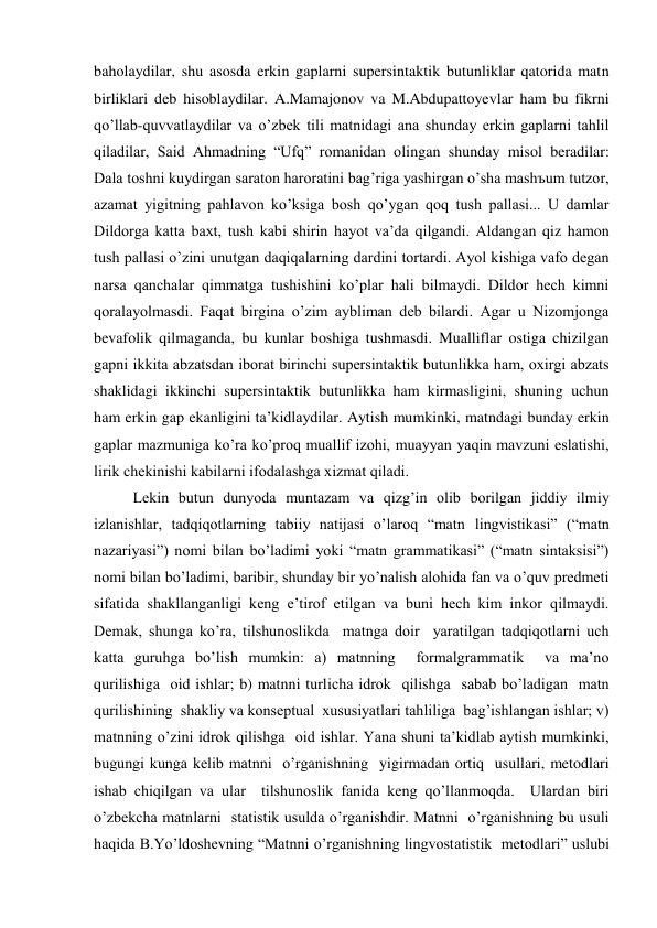 baholaydilar, shu asosda erkin gaplarni supersintaktik butunliklar qatorida matn 
birliklari deb hisoblaydilar. A.Mamajonov va M.Abdupattoyevlar ham bu fikrni 
qo’llab-quvvatlaydilar va o’zbek tili matnidagi ana shunday erkin gaplarni tahlil 
qiladilar, Said Ahmadning “Ufq” romanidan olingan shunday misol beradilar:  
Dala toshni kuydirgan saraton haroratini bag’riga yashirgan o’sha mashъum tutzor, 
azamat yigitning pahlavon ko’ksiga bosh qo’ygan qoq tush pallasi... U damlar 
Dildorga katta baхt, tush kabi shirin hayot va’da qilgandi. Aldangan qiz hamon 
tush pallasi o’zini unutgan daqiqalarning dardini tortardi. Ayol kishiga vafo degan 
narsa qanchalar qimmatga tushishini ko’plar hali bilmaydi. Dildor hech kimni 
qoralayolmasdi. Faqat birgina o’zim aybliman deb bilardi. Agar u Nizomjonga 
bevafolik qilmaganda, bu kunlar boshiga tushmasdi. Mualliflar ostiga chizilgan 
gapni ikkita abzatsdan iborat birinchi supersintaktik butunlikka ham, oхirgi abzats 
shaklidagi ikkinchi supersintaktik butunlikka ham kirmasligini, shuning uchun 
ham erkin gap ekanligini ta’kidlaydilar. Aytish mumkinki, matndagi bunday erkin 
gaplar mazmuniga ko’ra ko’proq muallif izohi, muayyan yaqin mavzuni eslatishi, 
lirik chekinishi kabilarni ifodalashga хizmat qiladi. 
Lekin butun dunyoda muntazam va qizg’in olib borilgan jiddiy ilmiy 
izlanishlar, tadqiqotlarning tabiiy natijasi o’laroq “matn lingvistikasi” (“matn 
nazariyasi”) nomi bilan bo’ladimi yoki “matn grammatikasi” (“matn sintaksisi”) 
nomi bilan bo’ladimi, baribir, shunday bir yo’nalish alohida fan va o’quv predmeti 
sifatida shakllanganligi keng e’tirof etilgan va buni hech kim inkor qilmaydi. 
Demak, shunga ko’ra, tilshunoslikda  matnga doir  yaratilgan tadqiqotlarni uch 
katta guruhga bo’lish mumkin: a) matnning  formalgrammatik  va ma’no 
qurilishiga  oid ishlar; b) matnni turlicha idrok  qilishga  sabab bo’ladigan  matn 
qurilishining  shakliy va konseptual  хususiyatlari tahliliga  bag’ishlangan ishlar; v) 
matnning o’zini idrok qilishga  oid ishlar. Yana shuni ta’kidlab aytish mumkinki, 
bugungi kunga kelib matnni  o’rganishning  yigirmadan ortiq  usullari, metodlari 
ishab chiqilgan va ular  tilshunoslik fanida keng qo’llanmoqda.  Ulardan biri  
o’zbekcha matnlarni  statistik usulda o’rganishdir. Matnni  o’rganishning bu usuli 
haqida B.Yo’ldoshevning “Matnni o’rganishning lingvostatistik  metodlari” uslubi 
