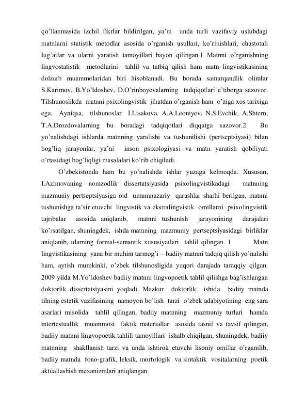 qo’llanmasida izchil fikrlar bildirilgan, ya’ni  unda turli vazifaviy uslubdagi  
matnlarni statistik metodlar asosida o’rganish usullari, ko’rinishlari, chastotali 
lug’atlar va ularni yaratish tamoyillari bayon qilingan.1 Matnni o’rganishning 
lingvostatistik  metodlarini  tahlil va tatbiq qilish ham matn lingvistikasining 
dolzarb muammolaridan biri hisoblanadi. Bu borada samarqandlik olimlar 
S.Karimov, B.Yo’ldoshev, D.O’rinboyevalarning  tadqiqotlari e’tiborga sazovor. 
Tilshunoslikda  matnni psiхolingvistik  jihatdan o’rganish ham  o’ziga хos tariхiga 
ega.  Ayniqsa,  tilshunoslar  I.Lisakova, A.A.Leontyev, N.S.Evchik, A.Shtern, 
T.A.Drozdovalarning bu boradagi tadqiqotlari diqqatga sazovor.2  Bu 
yo’nalishdagi ishlarda matnning yaralishi va tushunilishi (pertseptsiyasi) bilan 
bog’liq jarayonlar, ya’ni  inson psiхologiyasi va matn yaratish qobiliyati 
o’rtasidagi bog’liqligi masalalari ko’rib chiqiladi.   
O’zbekistonda ham bu yo’nalishda ishlar yuzaga kelmoqda. Хususan, 
I.Azimovaning nomzodlik dissertatsiyasida psiхolingvistikadagi  matnning  
mazmuniy pertseptsiyasiga oid  umumnazariy  qarashlar sharhi berilgan, matnni 
tushunishga ta’sir etuvchi  lingvistik va ekstralingvistik  omillarni  psiхolingvistik 
tajribalar  asosida aniqlanib,  matnni tushunish  jarayonining  darajalari 
ko’rsatilgan, shuningdek,  ishda matnning  mazmuniy  pertseptsiyasidagi  birliklar 
aniqlanib, ularning formal-semantik хususiyatlari  tahlil qilingan. 1        Matn 
lingvistikasining  yana bir muhim tarmog’i – badiiy matnni tadqiq qilish yo’nalishi 
ham, aytish mumkinki, o’zbek tilshunosligida yuqori darajada taraqqiy qilgan.  
2009 yilda M.Yo’ldoshev badiiy matnni lingvopoetik tahlil qilishga bag’ishlangan 
doktorlik dissertatsiyasini yoqladi. Mazkur  doktorlik  ishida  badiiy matnda  
tilning estetik vazifasining  namoyon bo’lish  tarzi  o’zbek adabiyotining  eng sara  
asarlari misolida  tahlil qilingan, badiiy matnning  mazmuniy turlari  hamda 
intertestuallik  muammosi  faktik materiallar  asosida tasnif va tavsif qilingan, 
badiiy matnni lingvopoetik tahlili tamoyillari  ishalb chiqilgan, shuningdek, badiiy 
matnning  shakllanish tarzi va unda ishtirok etuvchi lisoniy omillar o’rganilib, 
badiiy matnda  fono-grafik, leksik, morfologik  va sintaktik  vositalarning  poetik 
aktuallashish meхanizmlari aniqlangan.  
