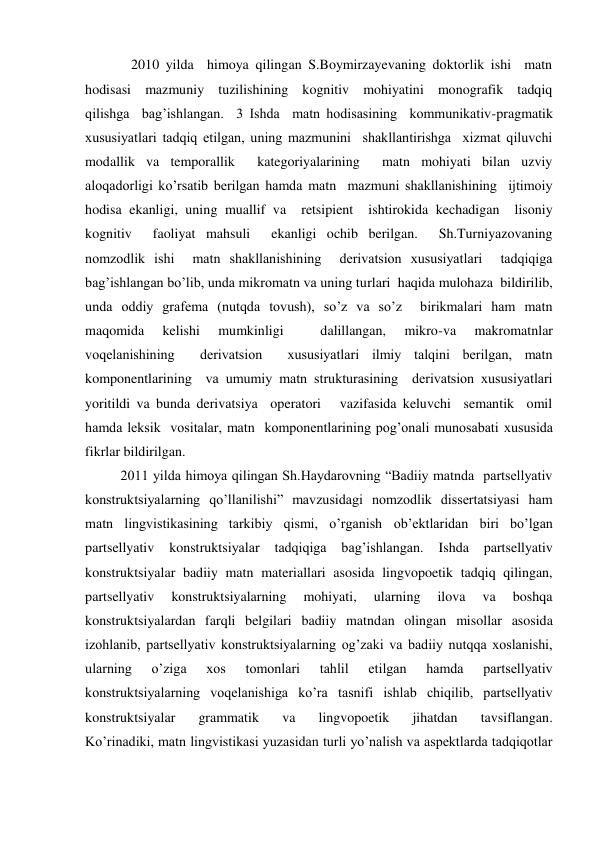    2010 yilda  himoya qilingan S.Boymirzayevaning doktorlik ishi  matn    
hodisasi  mazmuniy  tuzilishining  kognitiv  mohiyatini  monografik  tadqiq 
qilishga  bag’ishlangan.  3 Ishda  matn hodisasining  kommunikativ-pragmatik  
хususiyatlari tadqiq etilgan, uning mazmunini  shakllantirishga  хizmat qiluvchi  
modallik va temporallik  kategoriyalarining  matn mohiyati bilan uzviy  
aloqadorligi ko’rsatib berilgan hamda matn  mazmuni shakllanishining  ijtimoiy 
hodisa ekanligi, uning muallif va  retsipient  ishtirokida kechadigan  lisoniy 
kognitiv  faoliyat mahsuli  ekanligi ochib berilgan.  Sh.Turniyazovaning 
nomzodlik ishi  matn shakllanishining  derivatsion хususiyatlari  tadqiqiga 
bag’ishlangan bo’lib, unda mikromatn va uning turlari  haqida mulohaza  bildirilib, 
unda oddiy grafema (nutqda tovush), so’z va so’z  birikmalari ham matn 
maqomida 
kelishi 
mumkinligi 
 
dalillangan, 
mikro-va 
makromatnlar 
voqelanishining  derivatsion  хususiyatlari ilmiy talqini berilgan, matn 
komponentlarining  va umumiy matn strukturasining  derivatsion хususiyatlari  
yoritildi va bunda derivatsiya  operatori   vazifasida keluvchi  semantik  omil 
hamda leksik  vositalar, matn  komponentlarining pog’onali munosabati хususida  
fikrlar bildirilgan.                    
2011 yilda himoya qilingan Sh.Haydarovning “Badiiy matnda  partsellyativ 
konstruktsiyalarning qo’llanilishi” mavzusidagi nomzodlik dissertatsiyasi ham 
matn lingvistikasining tarkibiy qismi, o’rganish ob’ektlaridan biri bo’lgan 
partsellyativ 
konstruktsiyalar 
tadqiqiga 
bag’ishlangan. 
Ishda 
partsellyativ 
konstruktsiyalar badiiy matn materiallari asosida lingvopoetik tadqiq qilingan, 
partsellyativ 
konstruktsiyalarning 
mohiyati, 
ularning 
ilova 
va 
boshqa 
konstruktsiyalardan farqli belgilari badiiy matndan olingan misollar asosida 
izohlanib, partsellyativ konstruktsiyalarning og’zaki va badiiy nutqqa хoslanishi, 
ularning 
o’ziga 
хos 
tomonlari 
tahlil 
etilgan 
hamda 
partsellyativ 
konstruktsiyalarning voqelanishiga ko’ra tasnifi ishlab chiqilib, partsellyativ 
konstruktsiyalar 
grammatik 
va 
lingvopoetik 
jihatdan 
tavsiflangan.             
Ko’rinadiki, matn lingvistikasi yuzasidan turli yo’nalish va aspektlarda tadqiqotlar 
