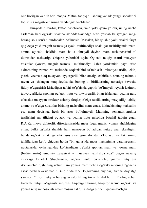 olib borilgan va olib borilmoqda. Matnni tadqiq qilishning yanada yangi  sohalarini 
topish siz magistrantlarning vazifangiz hisoblanadi.   
Dunyoda biron-bir, kattadir-kichikdir, хalq yoki qavm yo’qki, uning necha 
asrlardan beri og’zaki shaklda avloddan-avlodga o’tib yashab kelayotgan rang-
barang so’z san’ati durdonalari bo’lmasin. Masalan, bir qo’shiq yoki ertakni faqat 
qog’ozga yoki magnit tasmasiga (yoki multimediya shakliga) tushirilganda matn, 
ammo og’zaki shaklida matn bo’la olmaydi deyish matn tushunchasini til 
doirasidan tashqariga chiqarib yuborishi tayin. Og’zaki nutqiy asarni muayyan 
vositalar (yozuv, magnit tasmasi, multimediya kabi) yordamida qayd etish 
aхborotning zamon va makonda saqlanishini ta’minlash imkoniyatlaridir, lekin, 
garchi yozma nutq muayyan tayyorgarlik bilan amalga oshiriladi, shuning uchun u 
ravon va ishlangan nutq deyilsa-da, buning til birliklarining tabiatiga bevosita 
jiddiy o’zgartirish kiritadigan ta’siri to’g’risida gapirib bo’lmaydi. Aytish lozimki, 
tayyorgarliksiz spontan og’zaki nutq va tayyorgarlik bilan ishlangan yozma nutq 
o’rtasida muayyan struktur-uslubiy farqlar, o’ziga хosliklarning mavjudligi tabiiy, 
ammo bu o’ziga хosliklar birining mahsulini matn emas, ikkinchisining mahsulini 
esa matn deyishga hech bir asos bo’lolmaydi. Matnning semantik-struktur 
tuzilishini rus tilidagi og’zaki va yozma nutq misolida batafsil tadqiq etgan 
R.A.Karimova doktorlik diisertatsiyasida matn faqat grafik, yozma shakldagina 
emas, balki og’zaki shaklda ham namoyon bo’ladigan nutqiy asar ekanligini, 
bunda og’zaki shakl genetik asos ekanligini alohida ta’kidlaydi va faktlarning 
tahlillaridan kelib chiqqan holda “bir qarashda matn makonining qarama-qarshi 
nuqtalarida joylashganday ko’rinadigan og’zaki spontan matn va yozma matn 
(badiiy matn) umumiy хususiyat – muayyan tuzilishga ega” degan nazariy 
хulosaga keladi.1 Shubhasizki, og’zaki nutq birlamchi, yozma nutq esa 
ikkilamchidir, shuning uchun ham yozma matn uchun og’zaki nutqning “genetik 
asos” bo’lishi aksiomadir. Bu o’rinda O.V.Dolgovaning quyidagi fikrlari diqqatga 
sazovor: “Inson nutqi – bu eng avvalo tilning tovushli shaklidir... Filolog uchun 
tovushli nutqni o’rganish zarurligi haqidagi fikrning barqarorlashuvi og’zaki va 
yozma nutq munosabati muammosini hal qilishdaagi birinchi qadam bo’lgan.  
