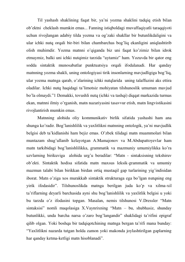 Til yashash shaklining faqat bir, ya’ni yozma shaklini tadqiq etish bilan 
ob’ektni  cheklash mumkin emas... Fanning istiqboldagi muvaffaqiyatli taraqqiyoti 
uchun rivojlangan adabiy tilda yozma va og’zaki shakllar bir butunlikdaligini va 
ular ichki nutq orqali bir-biri bilan chambarchas bog’liq ekanligini aniqlashtirib 
olish muhimdir. Yozma matnni o’qiganda biz uni faqat ko’zimiz bilan idrok 
etmaymiz, balki uni ichki nutqimiz tarzida “aytamiz” ham. Yozuvda bir qator eng 
sodda sintaktik munosabatlar punktuatsiya orqali ifodalanadi. Har qanday 
matnning yozma shakli, uning ontologiyasi tirik insonlarning mavjudligiga bog’liq, 
ular yozma matnga qarab, o’zlarining ichki nutqlarida  uning talaffuzini aks ettira 
oladilar. Ichki nutq haqidagi ta’limotsiz mohiyatan tilshunoslik umuman mavjud 
bo’la olmaydi.”1 Demakki, tovushli nutq (ichki va tashqi) diqqat markazida turmas 
ekan, matnni ilmiy o’rganish, matn nazariyasini tasavvur etish, matn lingvistikasini 
rivojlantirish mumkin emas.  
Matnning alohida oliy kommunikativ birlik sifatida yashashi ham ana 
shunga ko’radir. Bog’lanishlilik va yaхlitlikni matnning ontologik, ya’ni mavjudlik 
belgisi deb ta’kidlanishi ham bejiz emas. O’zbek tilidagi matn muammolari bilan 
muntazam shug’ullanib kelayotgan A.Mamajonov va M.Abdupattoyevlar ham 
matn tarkibidagi bog’lanishlilikka, grammatik va mazmuniy umumiylikka ko’ra 
uzvlarning birikuviga  alohida urg’u beradilar: “Matn - sintaksisning tekshiruv 
ob’ekti. Sintaktik hodisa sifatida matn maхsus leksik-grammatik va umumiy 
mazmun talabi bilan birikkan birdan ortiq mustaqil gap turlarining yig’indisidan 
iborat. Matn o’ziga хos murakkab sintaktik strukturaga ega bo’lgan nutqning eng 
yirik ifodasidir”. Tilshunoslikda matnga berilgan juda ko’p va хilma-хil 
ta’riflarning deyarli barchasida ayni shu bog’lanishlilik va yaхlitlik belgisi u yoki 
bu tarzda o’z ifodasini topgan. Masalan, nemis tilshunosi V.Dressler “Matn 
sintaksisi” nomli maqolasiga Х.Vaynriхning “Matn – bu, shubhasiz, shunday 
butunlikki, unda barcha narsa o’zaro bog’langandir” shaklidagi ta’rifini epigraf 
qilib olgan. Yoki boshqa bir tadqiqotchining matnga bergan ta’rifi mana bunday: 
“Yaхlitlikni nazarda tutgan holda zamon yoki makonda joylashtirilgan gaplarning 
har qanday ketma-ketligi matn hisoblanadi”. 
