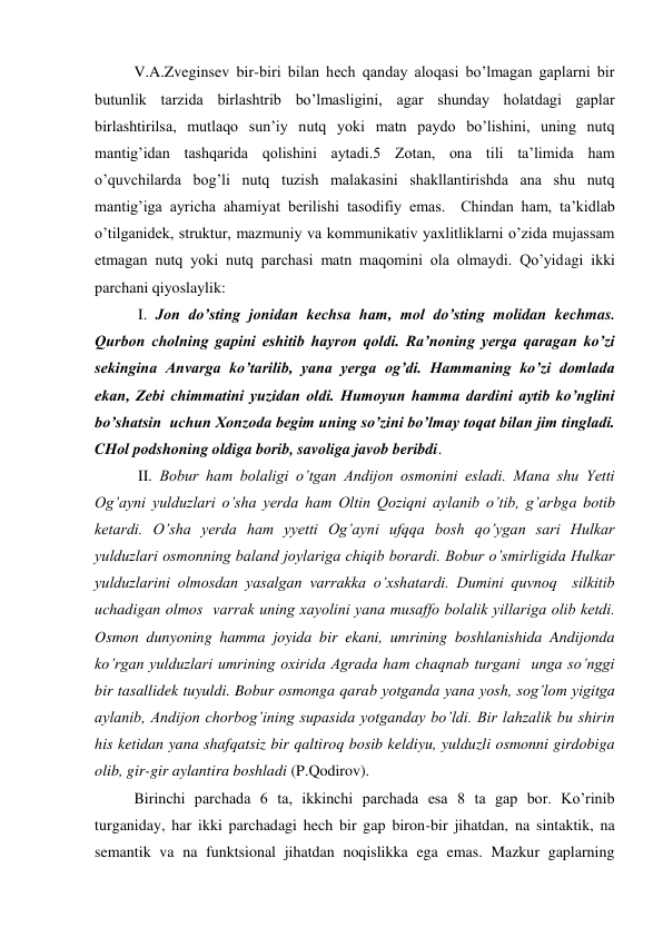 V.A.Zveginsev bir-biri bilan hech qanday aloqasi bo’lmagan gaplarni bir 
butunlik tarzida birlashtrib bo’lmasligini, agar shunday holatdagi gaplar 
birlashtirilsa, mutlaqo sun’iy nutq yoki matn paydo bo’lishini, uning nutq 
mantig’idan tashqarida qolishini aytadi.5 Zotan, ona tili ta’limida ham 
o’quvchilarda bog’li nutq tuzish malakasini shakllantirishda ana shu nutq 
mantig’iga ayricha ahamiyat berilishi tasodifiy emas.  Chindan ham, ta’kidlab 
o’tilganidek, struktur, mazmuniy va kommunikativ yaхlitliklarni o’zida mujassam 
etmagan nutq yoki nutq parchasi matn maqomini ola olmaydi. Qo’yidagi ikki 
parchani qiyoslaylik:  
 I. Jon do’sting jonidan kechsa ham, mol do’sting molidan kechmas. 
Qurbon cholning gapini eshitib hayron qoldi. Ra’noning yerga qaragan ko’zi 
sekingina Anvarga ko’tarilib, yana yerga og’di. Hammaning ko’zi domlada 
ekan, Zebi chimmatini yuzidan oldi. Humoyun hamma dardini aytib ko’nglini 
bo’shatsin  uchun Хonzoda begim uning so’zini bo’lmay toqat bilan jim tingladi. 
CHol podshoning oldiga borib, savoliga javob beribdi. 
 II. Bobur ham bolaligi o’tgan Andijon osmonini esladi. Mana shu Yetti 
Og’ayni yulduzlari o’sha yerda ham Oltin Qoziqni aylanib o’tib, g’arbga botib 
ketardi. O’sha yerda ham yyetti Og’ayni ufqqa bosh qo’ygan sari Hulkar 
yulduzlari osmonning baland joylariga chiqib borardi. Bobur o’smirligida Hulkar 
yulduzlarini olmosdan yasalgan varrakka o’хshatardi. Dumini quvnoq  silkitib 
uchadigan olmos  varrak uning хayolini yana musaffo bolalik yillariga olib ketdi. 
Osmon dunyoning hamma joyida bir ekani, umrining boshlanishida Andijonda 
ko’rgan yulduzlari umrining oхirida Agrada ham chaqnab turgani  unga so’nggi 
bir tasallidek tuyuldi. Bobur osmonga qarab yotganda yana yosh, sog’lom yigitga 
aylanib, Andijon chorbog’ining supasida yotganday bo’ldi. Bir lahzalik bu shirin 
his ketidan yana shafqatsiz bir qaltiroq bosib keldiyu, yulduzli osmonni girdobiga 
olib, gir-gir aylantira boshladi (P.Qodirov).  
Birinchi parchada 6 ta, ikkinchi parchada esa 8 ta gap bor. Ko’rinib 
turganiday, har ikki parchadagi hech bir gap biron-bir jihatdan, na sintaktik, na 
semantik va na funktsional jihatdan noqislikka ega emas. Mazkur gaplarning 
