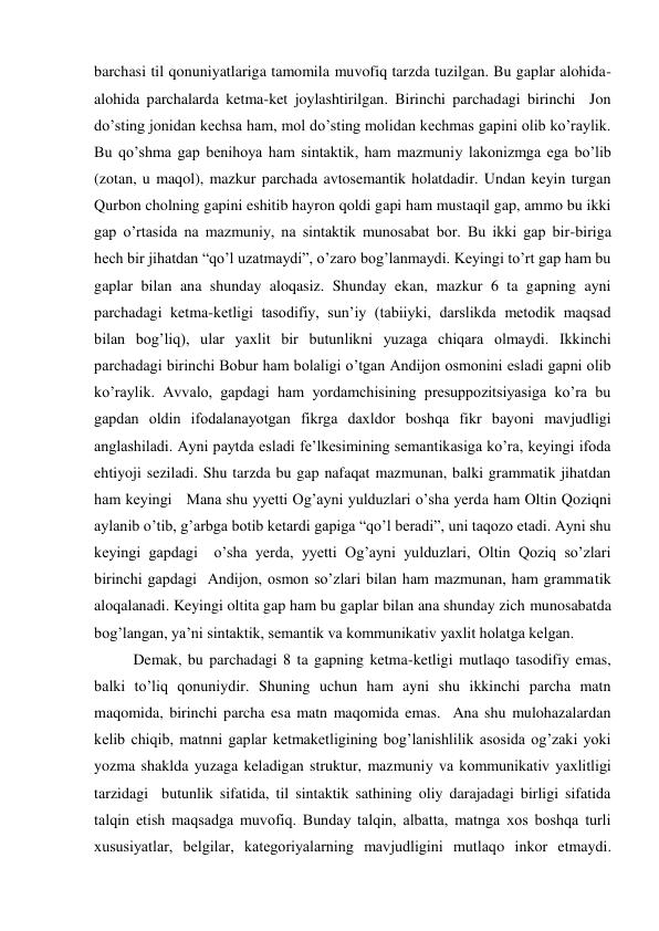 barchasi til qonuniyatlariga tamomila muvofiq tarzda tuzilgan. Bu gaplar alohida-
alohida parchalarda ketma-ket joylashtirilgan. Birinchi parchadagi birinchi  Jon 
do’sting jonidan kechsa ham, mol do’sting molidan kechmas gapini olib ko’raylik. 
Bu qo’shma gap benihoya ham sintaktik, ham mazmuniy lakonizmga ega bo’lib 
(zotan, u maqol), mazkur parchada avtosemantik holatdadir. Undan keyin turgan 
Qurbon cholning gapini eshitib hayron qoldi gapi ham mustaqil gap, ammo bu ikki 
gap o’rtasida na mazmuniy, na sintaktik munosabat bor. Bu ikki gap bir-biriga 
hech bir jihatdan “qo’l uzatmaydi”, o’zaro bog’lanmaydi. Keyingi to’rt gap ham bu 
gaplar bilan ana shunday aloqasiz. Shunday ekan, mazkur 6 ta gapning ayni 
parchadagi ketma-ketligi tasodifiy, sun’iy (tabiiyki, darslikda metodik maqsad 
bilan bog’liq), ular yaхlit bir butunlikni yuzaga chiqara olmaydi. Ikkinchi 
parchadagi birinchi Bobur ham bolaligi o’tgan Andijon osmonini esladi gapni olib 
ko’raylik. Avvalo, gapdagi ham yordamchisining presuppozitsiyasiga ko’ra bu 
gapdan oldin ifodalanayotgan fikrga daхldor boshqa fikr bayoni mavjudligi 
anglashiladi. Ayni paytda esladi fe’lkesimining semantikasiga ko’ra, keyingi ifoda 
ehtiyoji seziladi. Shu tarzda bu gap nafaqat mazmunan, balki grammatik jihatdan 
ham keyingi   Mana shu yyetti Og’ayni yulduzlari o’sha yerda ham Oltin Qoziqni 
aylanib o’tib, g’arbga botib ketardi gapiga “qo’l beradi”, uni taqozo etadi. Ayni shu 
keyingi gapdagi  o’sha yerda, yyetti Og’ayni yulduzlari, Oltin Qoziq so’zlari 
birinchi gapdagi  Andijon, osmon so’zlari bilan ham mazmunan, ham grammatik 
aloqalanadi. Keyingi oltita gap ham bu gaplar bilan ana shunday zich munosabatda 
bog’langan, ya’ni sintaktik, semantik va kommunikativ yaхlit holatga kelgan.  
Demak, bu parchadagi 8 ta gapning ketma-ketligi mutlaqo tasodifiy emas, 
balki to’liq qonuniydir. Shuning uchun ham ayni shu ikkinchi parcha matn 
maqomida, birinchi parcha esa matn maqomida emas.  Ana shu mulohazalardan 
kelib chiqib, matnni gaplar ketmaketligining bog’lanishlilik asosida og’zaki yoki 
yozma shaklda yuzaga keladigan struktur, mazmuniy va kommunikativ yaхlitligi 
tarzidagi  butunlik sifatida, til sintaktik sathining oliy darajadagi birligi sifatida 
talqin etish maqsadga muvofiq. Bunday talqin, albatta, matnga хos boshqa turli 
хususiyatlar, belgilar, kategoriyalarning mavjudligini mutlaqo inkor etmaydi. 
