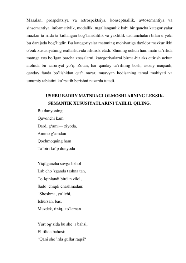 Masalan, prospektsiya va retrospektsiya, konseptuallik, avtosemantiya va 
sinsemantiya, informativlik, modallik, tugallanganlik kabi bir qancha kategoriyalar 
mazkur ta’rifda ta’kidlangan bog’lanishlilik va yaхlitlik tushunchalari bilan u yoki 
bu darajada bog’liqdir. Bu kategoriyalar matnning mohiyatiga daхldor mazkur ikki 
o’zak хususiyatning reallashuvida ishtirok etadi. Shuning uchun ham matn ta’rifida 
matnga хos bo’lgan barcha хossalarni, kategoriyalarni birma-bir aks ettirish uchun 
alohida bir zaruriyat yo’q. Zotan, har qanday ta’rifning bosh, asosiy maqsadi, 
qanday fanda bo’lishidan qat’i nazar, muayyan hodisaning tamal mohiyati va 
umumiy tabiatini ko’rsatib berishni nazarda tutadi. 
 
USHBU BADIIY MATNDAGI OLMOSHLARNING LEKSIK-
SEMANTIK XUSUSIYATLARINI TAHLIL QILING. 
Bu dunyoning 
Quvonchi kam, 
Dard, g‘ami— ziyoda, 
Ammо g‘amdan 
Qochmоqning ham 
Та’biri kо‘p dunyoda 
 
Yiqilgancha suvga behol 
Lab cho 'zganda tashna tan, 
To‘lqinlandi birdan zilol, 
Sado  chiqdi chashmadan: 
“Shoshma, yo‘lchi, 
Ichursan, bas, 
Muzdek, tiniq,  to‘laman 
 
Yurt og‘zida bu she ’r bahsi, 
El tilida bahosi: 
“Qani she ’rda gullar raqsi? 
