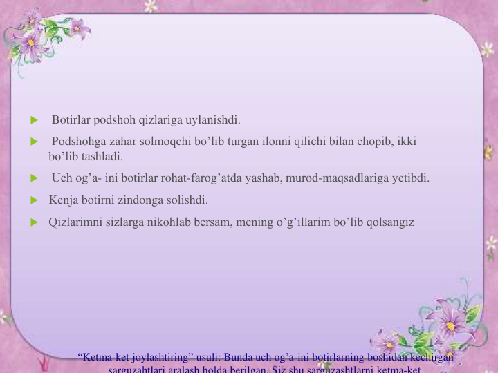 “Ketma-ket joylashtiring” usuli: Bunda uch og’a-ini botirlarning boshidan kechirgan
sarguzahtlari aralash holda berilgan. Siz shu sarguzashtlarni ketma-ket

Botirlar podshoh qizlariga uylanishdi.

Podshohga zahar solmoqchi bo’lib turgan ilonni qilichi bilan chopib, ikki 
bo’lib tashladi.

Uch og’a- ini botirlar rohat-farog’atda yashab, murod-maqsadlariga yetibdi.
 Kenja botirni zindonga solishdi. 
 Qizlarimni sizlarga nikohlab bersam, mening o’g’illarim bo’lib qolsangiz 
