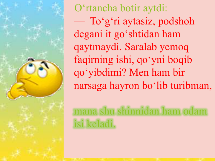 O‘rtancha botir aytdi:
— To‘g‘ri aytasiz, podshoh 
degani it go‘shtidan ham 
qaytmaydi. Saralab yemoq 
faqirning ishi, qo‘yni boqib 
qo‘yibdimi? Men ham bir 
narsaga hayron bo‘lib turibman, 
mana shu shinnidan ham odam 
isi keladi.
