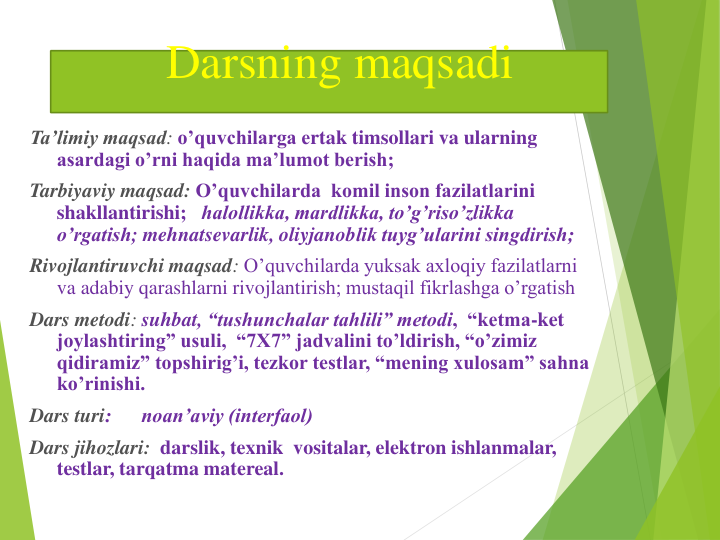 Darsning maqsadi
Ta’limiy maqsad: o’quvchilarga ertak timsollari va ularning 
asardagi o’rni haqida ma’lumot berish;
Tarbiyaviy maqsad: O’quvchilarda  komil inson fazilatlarini 
shakllantirishi;   halollikka, mardlikka, to’g’riso’zlikka 
o’rgatish; mehnatsevarlik, oliyjanoblik tuyg’ularini singdirish;
Rivojlantiruvchi maqsad: O’quvchilarda yuksak axloqiy fazilatlarni 
va adabiy qarashlarni rivojlantirish; mustaqil fikrlashga o’rgatish
Dars metodi: suhbat, “tushunchalar tahlili” metodi,  “ketma-ket 
joylashtiring” usuli,  “7X7” jadvalini to’ldirish, “o’zimiz 
qidiramiz” topshirig’i, tezkor testlar, “mening xulosam” sahna 
ko’rinishi.
Dars turi:      noan’aviy (interfaol)
Dars jihozlari: darslik, texnik  vositalar, elektron ishlanmalar, 
testlar, tarqatma matereal.   
