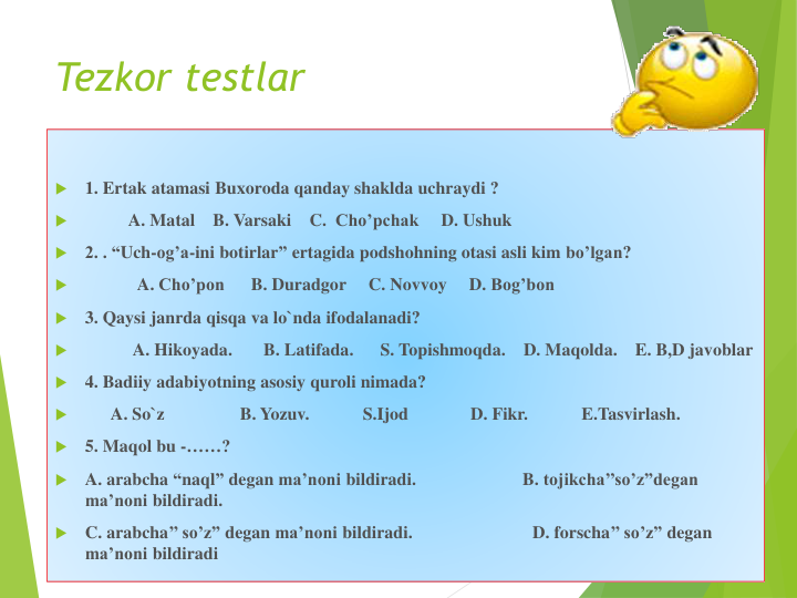 Tezkor testlar

1. Ertak atamasi Buxoroda qanday shaklda uchraydi ?

A. Matal
B. Varsaki
C.  Cho’pchak
D. Ushuk

2. . “Uch-og’a-ini botirlar” ertagida podshohning otasi asli kim bo’lgan?

A. Cho’pon
B. Duradgor
C. Novvoy
D. Bog’bon

3. Qaysi janrda qisqa va lo`nda ifodalanadi? 

A. Hikoyada.       B. Latifada.      S. Topishmoqda.    D. Maqolda.    E. B,D javoblar

4. Badiiy adabiyotning asosiy quroli nimada?

A. So`z
B. Yozuv.            S.Ijod
D. Fikr.            E.Tasvirlash.

5. Maqol bu -……?

A. arabcha “naql” degan ma’noni bildiradi.                        B. tojikcha’’so’z”degan
ma’noni bildiradi. 

C. arabcha’’ so’z” degan ma’noni bildiradi.                           D. forscha’’ so’z” degan
ma’noni bildiradi
