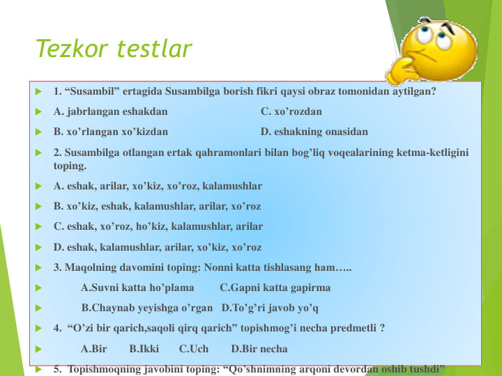 Tezkor testlar

1. “Susambil” ertagida Susambilga borish fikri qaysi obraz tomonidan aytilgan?

A. jabrlangan eshakdan
C. xo’rozdan

B. xo’rlangan xo’kizdan
D. eshakning onasidan

2. Susambilga otlangan ertak qahramonlari bilan bog’liq voqealarining ketma-ketligini
toping.

A. eshak, arilar, xo’kiz, xo’roz, kalamushlar

B. xo’kiz, eshak, kalamushlar, arilar, xo’roz

C. eshak, xo’roz, ho’kiz, kalamushlar, arilar

D. eshak, kalamushlar, arilar, xo’kiz, xo’roz

3. Maqolning davomini toping: Nonni katta tishlasang ham…..

A.Suvni katta ho’plama
C.Gapni katta gapirma

B.Chaynab yeyishga o’rgan D.To’g’ri javob yo’q

4.  “O’zi bir qarich,saqoli qirq qarich” topishmog’i necha predmetli ?

A.Bir
B.Ikki
C.Uch
D.Bir necha

5.  Topishmoqning javobini toping: “Qo’shnimning arqoni devordan oshib tushdi”
