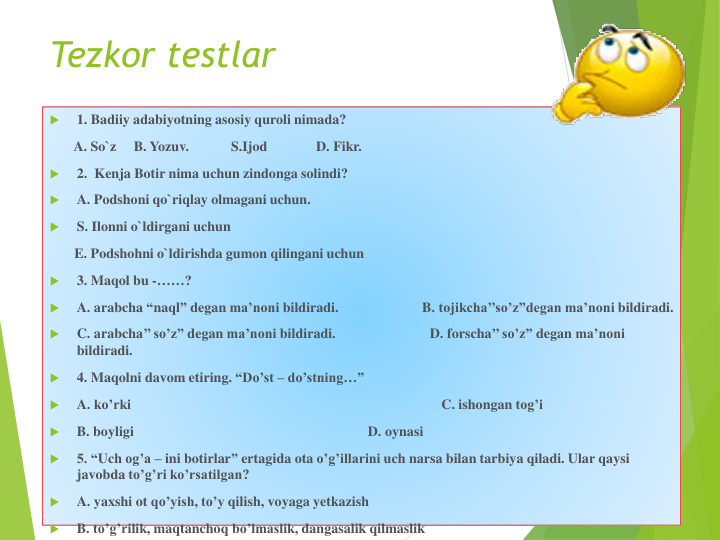 Tezkor testlar

1. Badiiy adabiyotning asosiy quroli nimada?
A. So`z
B. Yozuv.            S.Ijod
D. Fikr.            

2.  Kenja Botir nima uchun zindonga solindi?

A. Podshoni qo`riqlay olmagani uchun.

S. Ilonni o`ldirgani uchun
E. Podshohni o`ldirishda gumon qilingani uchun

3. Maqol bu -……?

A. arabcha “naql” degan ma’noni bildiradi.                        B. tojikcha’’so’z”degan ma’noni bildiradi. 

C. arabcha’’ so’z” degan ma’noni bildiradi.                           D. forscha’’ so’z” degan ma’noni
bildiradi. 

4. Maqolni davom etiring. “Do’st – do’stning…”

A. ko’rki
C. ishongan tog’i

B. boyligi
D. oynasi

5. “Uch og’a – ini botirlar” ertagida ota o’g’illarini uch narsa bilan tarbiya qiladi. Ular qaysi
javobda to’g’ri ko’rsatilgan?

A. yaxshi ot qo’yish, to’y qilish, voyaga yetkazish

B. to’g’rilik, maqtanchoq bo’lmaslik, dangasalik qilmaslik
