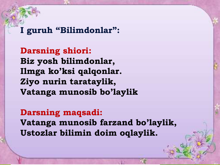 I guruh “Bilimdonlar”:
Darsning shiori:
Biz yosh bilimdonlar,
Ilmga ko’ksi qalqonlar.
Ziyo nurin tarataylik,
Vatanga munosib bo’laylik
Darsning maqsadi:
Vatanga munosib farzand bo’laylik,
Ustozlar bilimin doim oqlaylik.
