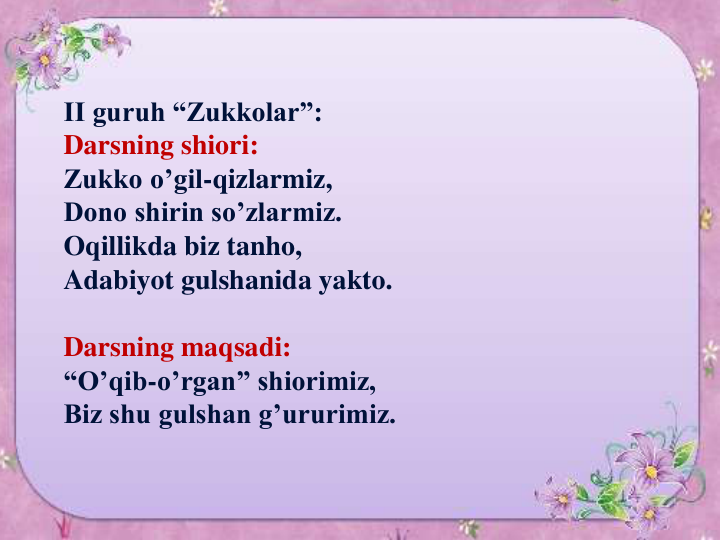 II guruh “Zukkolar”:
Darsning shiori:
Zukko o’gil-qizlarmiz,
Dono shirin so’zlarmiz.
Oqillikda biz tanho,
Adabiyot gulshanida yakto.
Darsning maqsadi:
“O’qib-o’rgan” shiorimiz,
Biz shu gulshan g’ururimiz.
